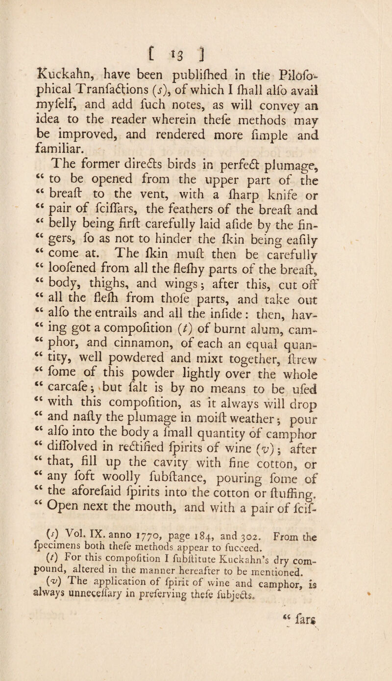 Kuckahn, have been publiffied in the Pilofo- phical Tranfadtions (r), of which I ffiall alio avail mylelf, and add fuch notes, as will convey an idea to the reader wherein thefe methods may be improved, and rendered more fimple and familiar. The former dire&amp;s birds in perfect plumage, 44 to be opened from the upper part of the 44 bread to the vent, with a ffiarp knife or 46 pair of fciifars, the feathers of the bread and 44 belly being fird carefully laid afide by the fin- “ gers, fo as not to hinder the fkin being eafily 44 come at. The fkin mud then be carefully 44 loofened from all the flefhy parts of the bread, <c body, thighs, and wings; after this, cut off 44 all the fledi from thofe parts, and take out 44 alfo the entrails and all the infide: then, hav- 44 ing got a compofition (/) of burnt alum, cam- 44 phor, and cinnamon, of each an equal quan- 44 tity, well pov/dered and mixt together, drew 44 fome of this powder lightly over the whole 44 carcaie^vbut fait is by no means to be ufed 44 with this compofition, as it always will drop 44 and nady the plumage in maid weather * pour 44 alfo into the body a fmall quantity of camphor 44 dildolved in rectified fpirits of wine (y); after 44 that, fill up the cavity with fine cotton, or 44 any foft woolly fubdance, pouring fome of 44 the aforefaid fpirits into the cotton or duffing, 44 Open next the mouth, and with a pair of fcif- M V°h IX. anno 1770, page 184, and 302. From the ipecimens both thefe methods appear to fuceeed. (/) For this compofition I fubhitute Kuckahn’s dry com¬ pound, altered in the manner hereafter to be mentioned. M The application of fpirit of wine and camphor,” is always unnecelfary in preferving thefe iubjcflso