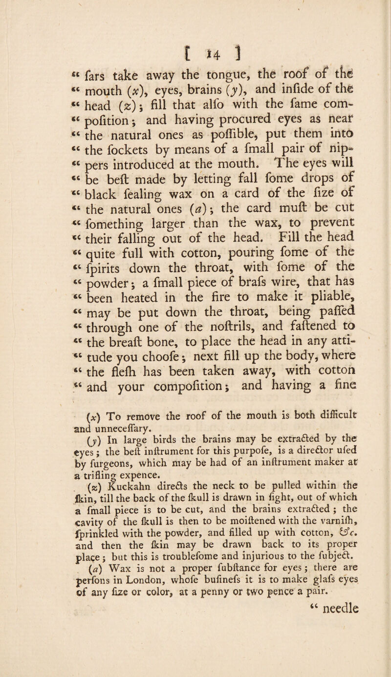 [ *4 ] «* fars take away the tongue, the roof of the 44 mouth (#), eyes, brains (j), and infide of the « head (z); fill that alfo with the fame com- 44 pofition i and having procured eyes as near 44 the natural ones as pofiible, put them into 44 the fockets by means of a fmall pair of nip* 44 pers introduced at the mouth. The eyes will 44 be beft made by letting fall feme drops of 44 black fealing wax on a card of the fize of 44 the natural ones (a); the card muft be cut 44 fomething larger than the wax, to prevent 44 their falling out of the head. Fill the head 44 quite full with cotton, pouring fome of the 44 fpirits down the throat, with fome of the 44 powder; a fmall piece of brafs wire, that has 44 been heated in the fire to make it pliable, 44 may be put down the throat, being pafled 44 through one of the noftrils, and fattened to 44 the breaft bone, to place the head in any atti- 44 tude you choofe; next fill up the body, where 44 the flefh has been taken away, with cotton 44 and your compofition -9 and having a fine (at) To remove the roof of the mouth is both difficult and unnecefiary. (j) In large birds the brains may be extra&amp;ed by the eyes; the beft inftrument for this purpofe, is a director ufed by furgeons, which may be had of an inftrument maker at a trifling expence. (k) Kuckahn dire&amp;s the neck to be pulled within the Jkin, till the back of the fkull is drawn in fight, out of which a fmall piece is to be cut, and the brains extracted ; the cavity of the Ikull is then to be moiftened with the varnilh, fprinkled with the powder, and filled up with cotton, fcfc. and then the Ikin may be drawn back to its proper place; but this is troublefome and injurious to the fubjeft. {a) Wax is not a proper fubftance for eyes; there are perfons in London, whofe bufinefs it is to make glafs eyes of any fize or color, at a penny or two pence a pair. 44 needle