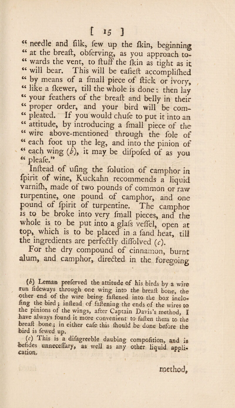 €C needle and filk, few up the fkin, beginning “ at the bread:, obferving, as you approach to- “ wards the vent, to fluff the fkin as tight as it “ will bear. This will be eafieft accompliflied “ by means of a fmall piece of flick or ivory, “ like a fkewer, till the whole is done: then lay 65 your feathers of the breafl and belly in their “ proper order, and your bird will be com- pleated. If you would chufe to put it into an attitude, by introducing a fmall piece of the wire above-mentioned through the foie of “ each foot up the leg, and into the pinion of €6 each wing (£), it may be difpofed of as you “ pleafe.” Inflead of ufing the folution of camphor in fpirit of wine, Kuckahn recommends a liquid varnifh, made of two pounds of common or raw turpentine, one pound of camphor, and one pound of fpirit of turpentine. The camphor is to be broke into very fmall pieces, and the whole is to be put into a glafs veifel, open at top,, which is to be placed in a fand heat, till the ingredients are perfectly diffolved (c). For the dry compound of cinnamon, burnt alum, and camphor, dire&amp;ed in the foregoing (£) Leman preferved the attitude of his birds by a wire run Tideways through one wing into the bread: bone, the other end of the wire being fattened into the box inclo¬ sing the bird \ inflead of fattening the ends of the wires to the pinions of the wings, after Captain Davis’s method, I have always found it more convenient to fatten them to the breafl bone; in either cafe this ihould be done before the bird is fewed up. (c) This is a difagreeble daubing compofition, and is befides unneceffary, as well as any other liquid appli- cation, r method. i