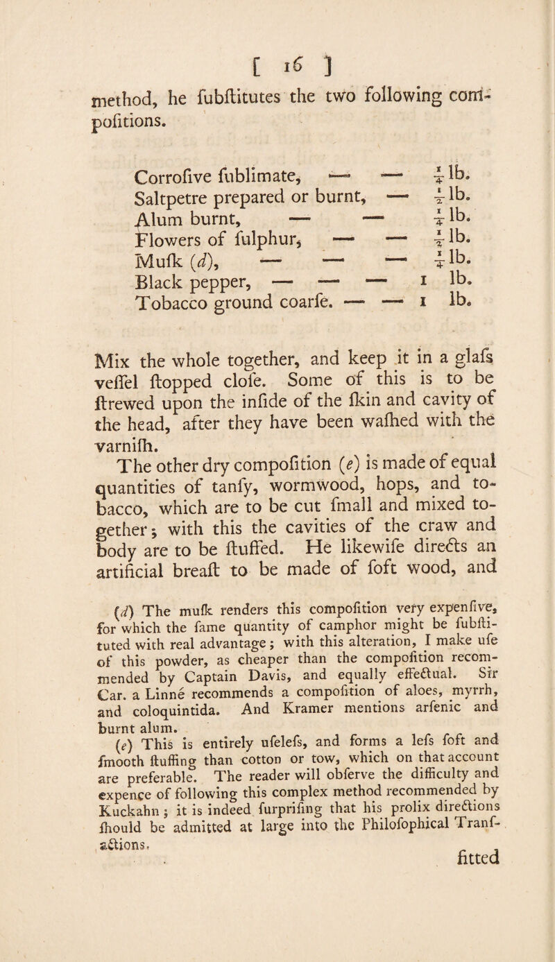 [ IS 3 method, he fubftitutes the two following com- pofitions. Corrofive fubllmate, •— Saltpetre prepared or burnt. Alum burnt, — Flowers of fulphur* — Mu Ik (J), —■ — Black pepper, —5 — Tobacco ground coarfe. — Jib. lb. i i lb. lb. lb. lb. lb. Mix the whole together, and keep .it in a glafs veffel flopped dole. Some of this is to be flrewed upon the infide of the fkin and cavity of the head, after they have been wafhed with the varnilh. The other dry compofition (e) is made of equal quantities of tanfy, wormwood, hops, and to¬ bacco, which are to be cut fmall and mixed to¬ gether', with this the cavities of the craw and body are to be fluffed. He likewife direds an artificial breafl to be made of foft wood, and U) The mulk renders this compofition very expen five, for which the fame quantity of camphor might be fubfti- tuted with real advantage ; with this alteration, I make ufe of this powder, as cheaper than the compofition recom¬ mended by Captain Davis, and equally effe&ual. Sir Car. a Linne recommends a compofition of aloes, myrrh, and coloquintida. And Kramer mentions arfenic and burnt alum. (e) This is entirely ufelefs, and forms a lefs foft and fmooth Huffing than cotton or tow, which on that account are preferable. The reader will obferve the difficulty and expence of following this complex method recommended by Kuckahn j it is indeed furpriffng that his prolix directions fhould be admitted at large into the Philofophical Tranf- aCtions.