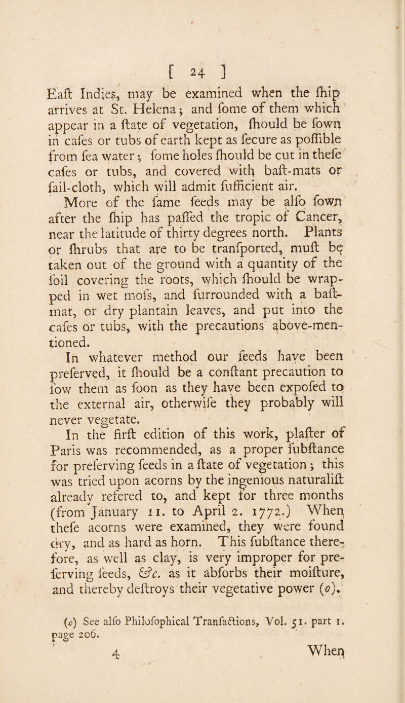 Eaft Indies, may be examined when the fhip arrives at St. Helena; and fome of them which appear in a Hate of vegetation, fhould be Town in cafes or tubs of earth kept as fecure as poflible from lea water ^ fome holes fhould be cut in thefe cafes or tubs, and covered with baft-mats or fail-cloth, which will admit fufficient air. More of the fame feeds may be alfo fowji after the fhip has palled the tropic of Cancer., near the latitude of thirty degrees north. Plants or flirubs that are to be tranfported, muft be taken out of the ground with a quantity of the foil covering the roots, which fhould be wrap¬ ped in wet mofs, and furrounded with a baft- mat, or dry plantain leaves, and put into the cafes or tubs, with the precautions above-men¬ tioned. In whatever method our feeds have been preferved, it fhould be a conftant precaution to fow them as foon as they have been expofed to the external air, othenvife they probably will never vegetate. In the firft edition of this work, plafter of Paris was recommended, as a proper fubftance for preferving feeds in aftate of vegetation ; this was tried upon acorns by the ingenious naturalift already refered to, and kept for three months (from January n. to April 2. 1772.) When thefe acorns were examined, they were found dry, and as hard as horn. This fubftance there¬ fore, as well as clay, is very improper for pre¬ ferving feeds, &amp;c. as it abforbs their moifture, and thereby cleftroys their vegetative power (<?)r (0) See alfo Philofophical Tranfa&amp;ions, Vol. 51. part 1. page 206. a When k *