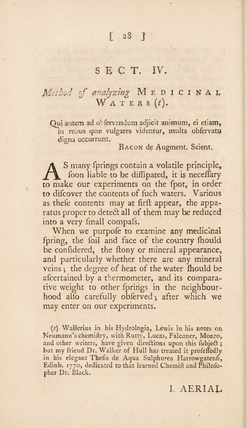 C 2S J SECT. IV. fylethqd of analyzing Medicinal W A T E R S (7). Qui autem ad ol fervandum adjicit anitnum, ei etiam, in reous quae vulgares videntur, multa qbfervatu digna occurrunt. Bacon de Augment. Scient. S many fprings contain a volatile principle9 foon liable to be diflipatec}, it is neceffary to make our experiments on the fpot, in order to difcover the contents of fuch waters. Various as thefe contents may at firft appear, the appa¬ ratus proper to detedt all of them may be reduced into a very (mail compafs. When we purpofe to examine any medicinal fpring, the foil and face of the country fhould be confidered, the ftony or mineral appearance, and particularly whether there are any mineral veins •, the degree of heat of the water fhould be afcertained by a thermometer, and its compara¬ tive weight to other fprings in the neighbour¬ hood alfo carefully obferved; after which we may enter on our experiments. (/) Wallerius in his Hydrologia, Lewis in his notes on Neumann’s chemiftry, with Rutty, Lucas, Falconer, Monro, and other writers, have given directions upon this fubjeCt; but my friend Dr. Walker of Hull has treated it profeffedly in his elegant Thefis de Aqua Sulphurea Harrowgatenfi, Edinb. 1770, dedicated to that learned Chemift andPhilofo- pher Dr. Black.
