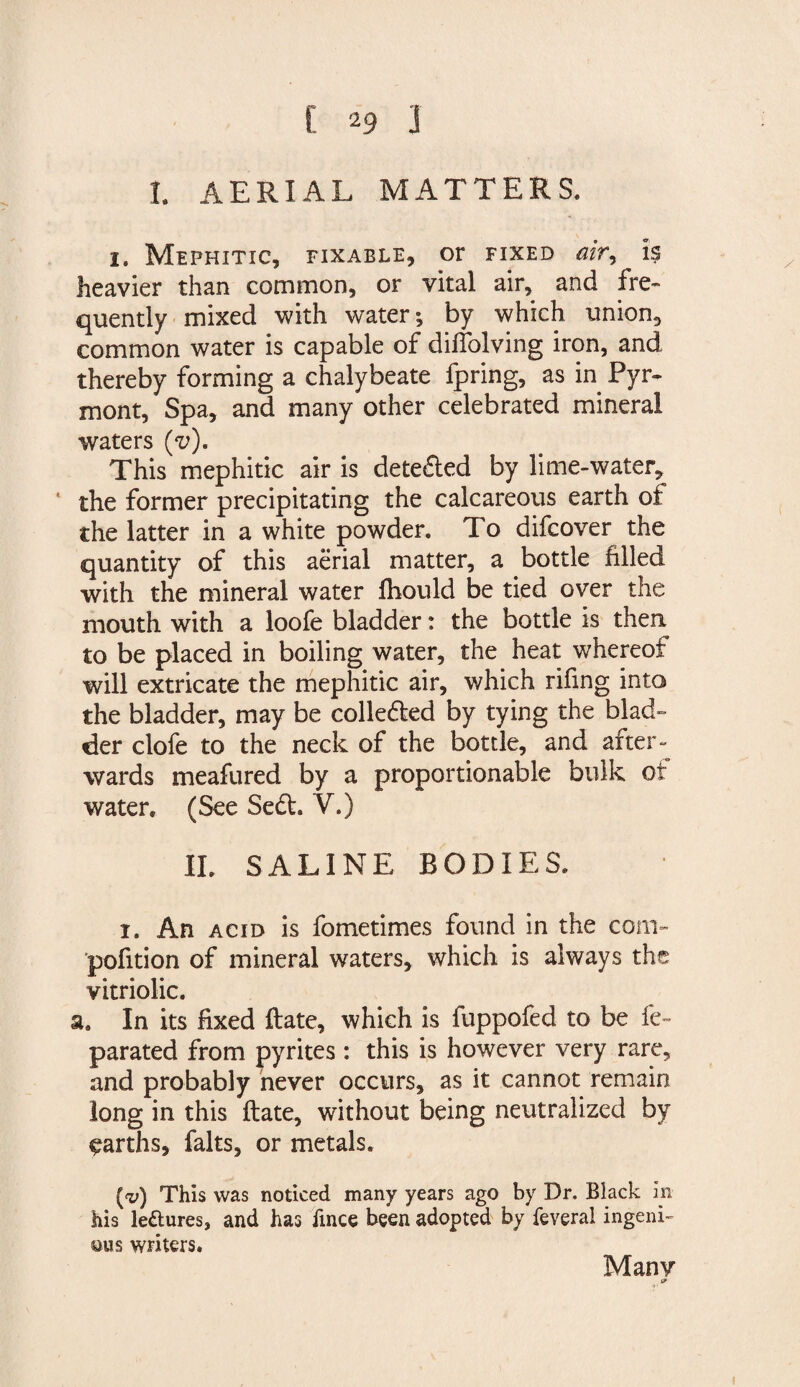 I. AERIAL MATTERS. i. Mephitic, fixable, or fixed air^ is heavier than common, or vital air, and fre¬ quently mixed with water; by which union, common water is capable of diffolving iron, and thereby forming a chalybeate fpring, as in Pyr- mont, Spa, and many other celebrated mineral waters (v). This mephitic air is dete&amp;ed by lime-water, ‘ the former precipitating the calcareous earth of the latter in a white powder. To difcover the quantity of this aerial matter, a bottle filled with the mineral water fhould be tied over the mouth with a loofe bladder: the bottle is then to be placed in boiling water, the heat whereof will extricate the mephitic air, which rifing into the bladder, may be colledted by tying the blad¬ der clofe to the neck of the bottle, and after - wards meafured by a proportionable bulk of water, (See Se&amp;. V.) II. SALINE BODIES. i. An acid is fometimes found in the com- pofition of mineral waters, which is always the vitriolic. a. In its fixed ftate, which is fuppofed to be fe~ parated from pyrites : this is however very rare, and probably never occurs, as it cannot remain long in this ftate, without being neutralized by garths, falts, or metals. (x>) This was noticed many years ago by Dr. Black in his le&amp;uresj and has fince been adopted by feveral ingeni¬ ous writers. Many