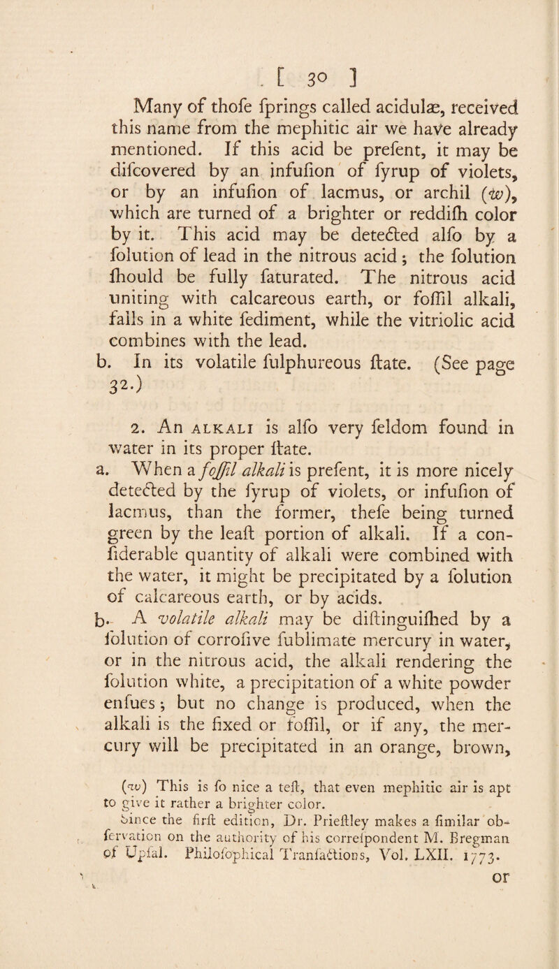 . C 30 ] Many of thofe fprings called acidulas, received this name from the mephitic air we have already mentioned. If this acid be prefent, it may be difcovered by an infufion of fyrup of violets, or by an infufion of lacmus, or archil ($0), which are turned of a brighter or reddifh color by it. This acid may be detedted alfo by a folution of lead in the nitrous acid ; the folution fhould be fully faturated. The nitrous acid uniting with calcareous earth, or foffil alkali, falls in a white fediment, while the vitriolic acid combines with the lead. b. In its volatile fulphureous date. (See page 32*) 2. An alkali is alfo very feldom found in water in its proper date. a. When a foffil alkali is prefent, it is more nicely detedled by the fyrup of violets, or infufion of lacrnus, than the former, thefe being turned green by the lead portion of alkali. If a con- fiderable quantity of alkali were combined with the water, it might be precipitated by a folution of calcareous earth, or by acids. b- A volatile alkali may be didinguifhed by a folution of corrofive fublimate mercury in water, or in the nitrous acid, the alkali rendering the folution white, a precipitation of a white powder ervfucs; but no change is produced, when the alkali is the fixed or foffil, or if any, the mer¬ cury will be precipitated in an orange, brown, (w ) This is fo nice a teft, that even mephitic air is apt to give it rather a brighter color. Oince the firft edition. Dr. Prieftley makes a hmilar ob- fervation on the authority of his correlpondent M. Bregman of Upfal. Phiiofophica! Tranfaftions, Vol, LXII. 1773. or