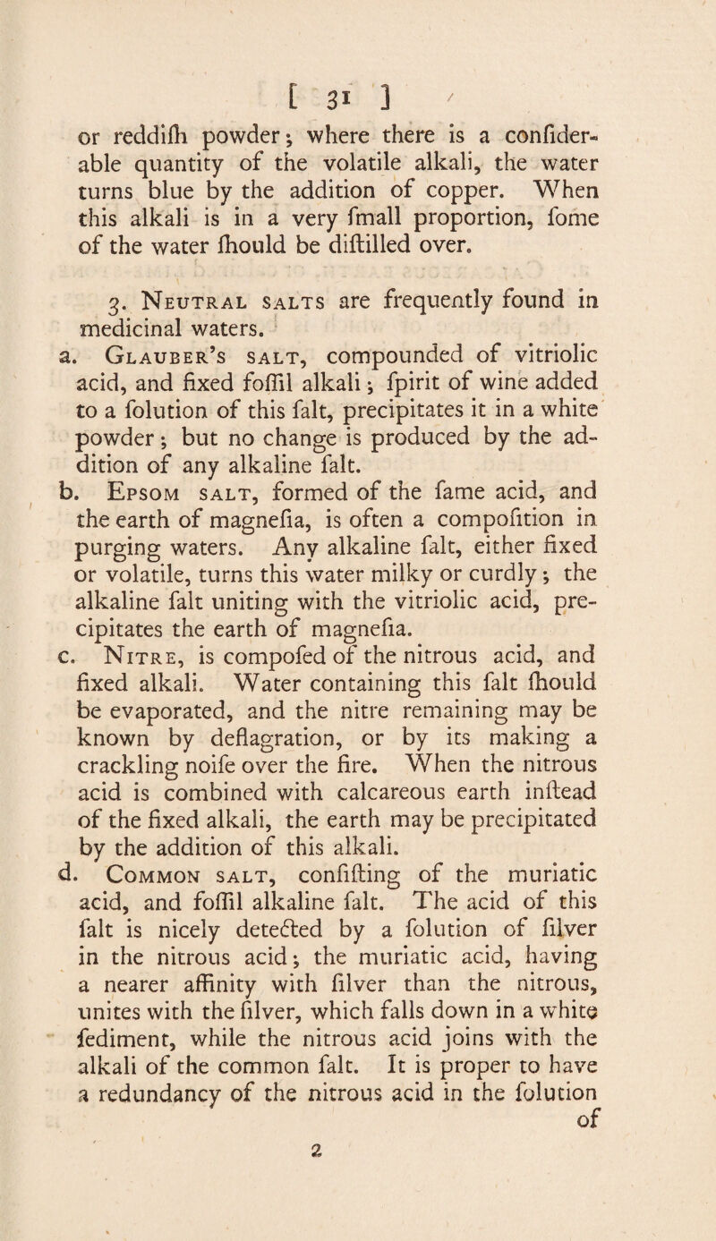 or reddiflh powder where there is a confider- able quantity of the volatile alkali, the water turns blue by the addition of copper. When this alkali is in a very frnall proportion, fome of the water fliould be diftilled oven 3. Neutral salts are frequently found in medicinal waters. a. Glauber’s salt, compounded of vitriolic acid, and fixed foflil alkali; fpirit of wine added to a folution of this fait, precipitates it in a white powder; but no change is produced by the ad¬ dition of any alkaline fait. b. Epsom salt, formed of the fame acid, and the earth of magnefia, is often a compofition in purging waters. Any alkaline fait, either fixed or volatile, turns this water milky or curdly *, the alkaline fait uniting with the vitriolic acid, pre¬ cipitates the earth of magnefia. c. Nitre, is compofed of the nitrous acid, and fixed alkali. Water containing this fait fhould be evaporated, and the nitre remaining may be known by deflagration, or by its making a crackling noife over the fire. When the nitrous acid is combined with calcareous earth inftead of the fixed alkali, the earth may be precipitated by the addition of this alkali. d. Common salt, confiding of the muriatic acid, and foffil alkaline fait. The acid of this fait is nicely detected by a folution of filver in the nitrous acid; the muriatic acid, having a nearer affinity with filver than the nitrous, unites with the filver, which falls down in a white fediment, while the nitrous acid joins with the alkali of the common fait. It is proper to have a redundancy of the nitrous acid in the folution 2