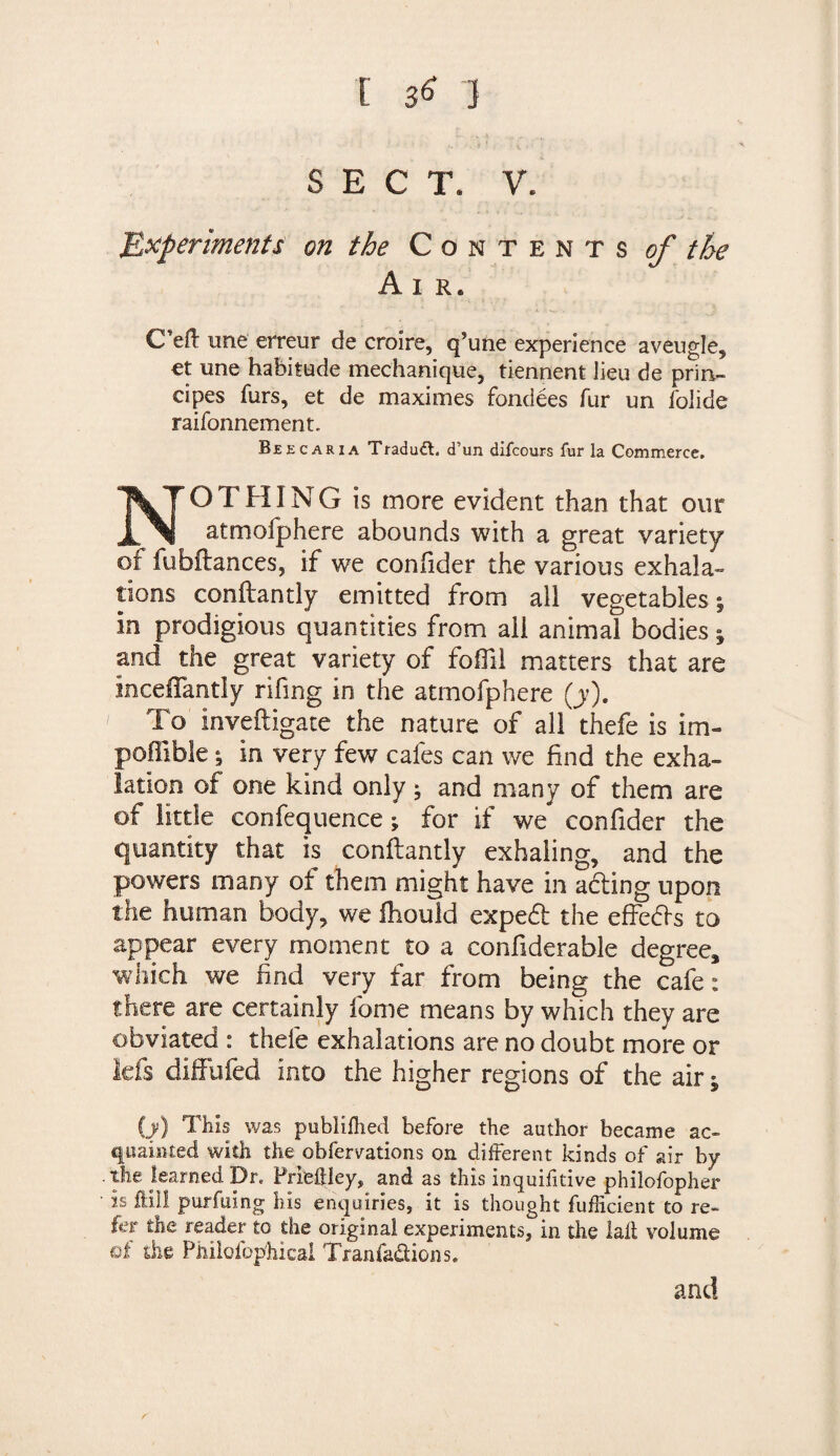 SECT. V. Experiments on the Contents of the A I R. Cell une erreur de croire, q’une experience aveugle, et une habitude mechanique, tiennent Jieu de prin- cipes furs, et de maximes fondees fur un folide raifonnement. Beecaria Tradudt. d’un difcours fur la Commerce. NOT FUNG is more evident than that our atmofphere abounds with a great variety of fubftances, if we confider the various exhala- lions conftantly emitted from all vegetables; in prodigious quantities from all animal bodies; and the great variety of foffil matters that are inceffantiy rifing in the atmofphere (y). To Inveftigate the nature of all thefe is im- pofiible; in very few cafes can we find the exha¬ lation of one kind only; and many of them are of little confequence ; for if we confider the quantity that is conftantly exhaling, and the powers many of them might have in a&ing upon the human body, we Ihould expedt the effedls to appear every moment to a conftderable degree, which we find very far from being the cafe: there are certainly fome means by which they are obviated : thefe exhalations are no doubt more or kfs diffufed into the higher regions of the air; (j) This was publilhed before the author became ac¬ quainted with the obfervations on different kinds of air by .the learned Dr. FriefUey, and as this inquifitive philofopher • is fill! purfuing his enquiries, it is thought fufficient to re¬ fer the reader to the original experiments, in the lafl volume of die Philofop'hicai Tranfa&ions. and