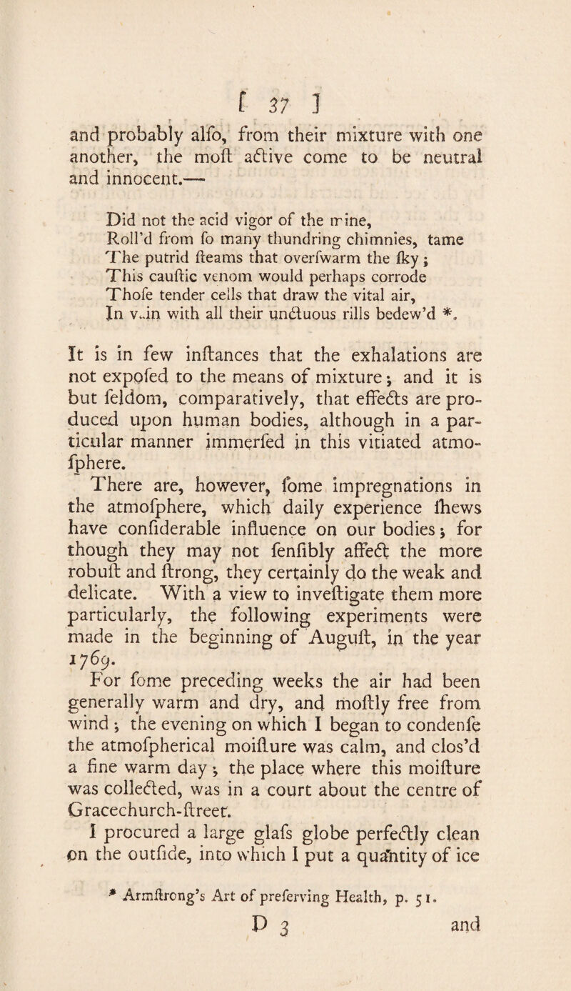 t ; ; ' - and probably alfo, from their mixture with one another, the mod; adlive come to be neutral and innocent.— Did not the acid vigor of the trine. Roll’d from fo many thundring chimnies, tame The putrid fleams that overfwarm the fky; This cauftic venom would perhaps corrode Thofe tender cells that draw the vital air. In vdn with all their undtuous rills bedew’d It is in few inftances that the exhalations are not expofed to the means of mixture •, and it is but feldom, comparatively, that effedts are pro¬ duced upon human bodies, although in a par¬ ticular manner immerfed in this vitiated atmo- fphere. There are, however, fome impregnations in the atmofphere, which daily experience fhews have confiderable influence on our bodies j for though they may not fenfibly affedt the more robuft and ftrong, they certainly do the weak and delicate. With a view to inveftigate them more particularly, the following experiments were made in the beginning of Auguft, in the year 1769. For fome preceding weeks the air had been generally warm and dry, and moftly free from wind ; the evening on which I began to condenfe the atmofpherical moiflure was calm, and clos’d a fine warm day •, the place where this moiflure was colledted, was in a court about the centre of Gracechurch-ftreet. I procured a large glafs globe perfedtly dean on the outfide, into which I put a quantity of ice * Armflrcng’s Art of preferving Health, p. 51. P 3 and