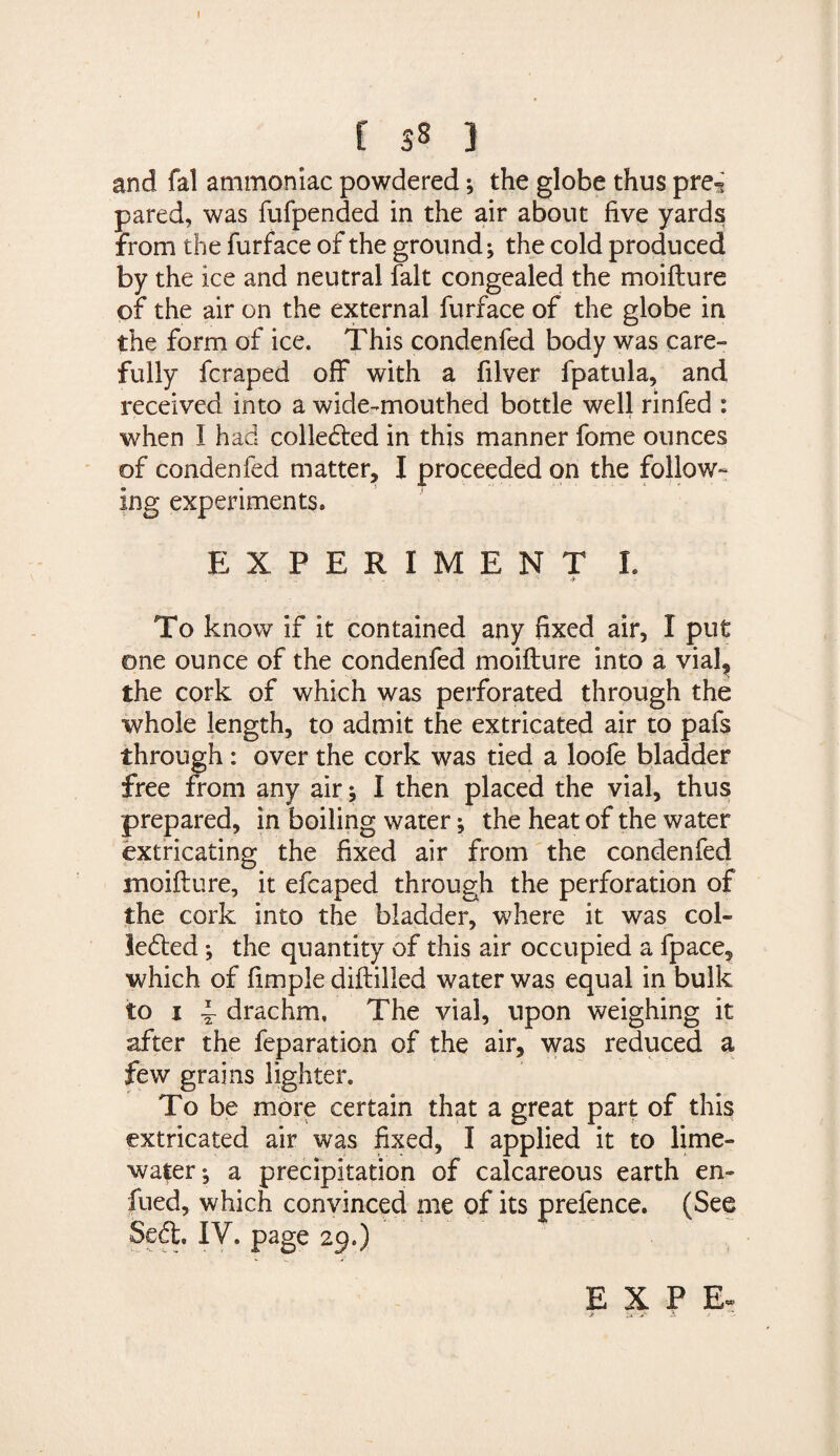 [ 58 ] and fal ammoniac powdered ; the globe thus pre^ pared, was fufpended in the air about five yards from the furface of the ground; the cold produced by the ice and neutral fait congealed the moiflure of the air on the external furface of the globe in the form of ice. This condenfed body was care¬ fully fcraped off with a filver fpatula, and received into a wide-mouthed bottle well rinfed : when I had colledled in this manner fome ounces of condenfed matter, I proceeded on the follow¬ ing experiments. EXPERIMENT I. To know if it contained any fixed air, I put one ounce of the condenfed moiflure into a vial? the cork of which was perforated through the whole length, to admit the extricated air to pafs through : over the cork was tied a loofe bladder free from any air; I then placed the vial, thus prepared, in boiling water; the heat of the water extricating the fixed air from the condenfed moiflure, it efcaped through the perforation of the cork into the bladder, where it was col- ledled; the quantity of this air occupied a fpace, which of fimple diflilled water was equal in bulk to 1 f drachm. The vial, upon weighing it after the feparation of the air, was reduced a few grains lighter. To be more certain that a great part of this extricated air was fixed, I applied it to lime- water; a precipitation of calcareous earth en- fued, which convinced me of its prefence. (See Seft. 1Y. page 29.) E X P Er > is. .»*- -A t .. s