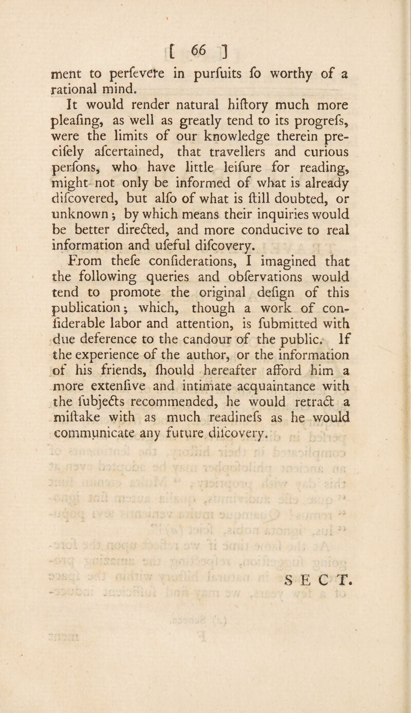 ment to perfevere in purfuits fo worthy of a rational mind. It would render natural hiftory much more pleafing, as well as greatly tend to its progrefs, were the limits of our knowledge therein pre- cifely afcertained, that travellers and curious perfons, who have little leifure for reading, might not only be informed of what is already difcovered, but alfo of what is ftill doubted, or unknown; by which means their inquiries would be better dire<5ted, and more conducive to real information and ufeful difcovery. From thefe confiderations, I imagined that the following queries and obfervations would tend to promote the original defign of this publication; which, though a work of con- fiderable labor and attention, is fubmitted with due deference to the candour of the public. If the experience of the author, or the information of his friends, fhould hereafter afford him a more extenlive and intimate acquaintance with the iubjedls recommended, he would retradt a milfake with as much readinefs as he would communicate any future difcovery.