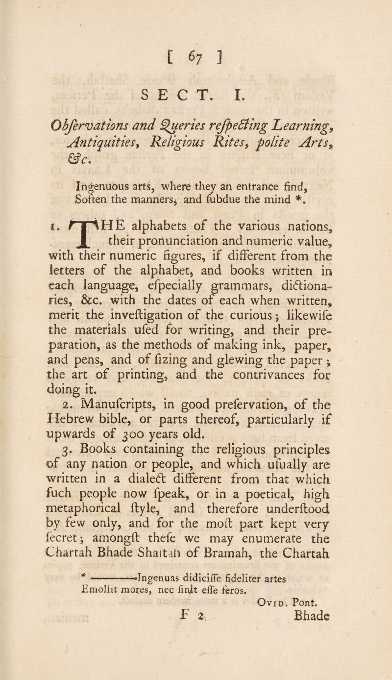 SECT. I. Obfervations and Queries refpedling Learnings Antiquities, Religious Rites, polite Arts, &amp;c. Ingenuous arts, where they an entrance find. Soften the manners * and fubdue the mind *a i. rjlHE alphabets of the various nations, J[ their pronunciation and numeric value* with their numeric figures, if different from the letters of the alphabet* and books written in each language, efpecially grammars, dictiona¬ ries, &amp;c. with the dates of each when written, merit the inveftigation of the curious; likewife the materials ufed for writing, and their pre¬ paration, as the methods of making ink, paper, and pens, and of fizing and glewing the paper ; the art of printing, and the contrivances for doing it. 2. Manufcripts, in good prefervation, of the Hebrew bible, or parts thereof, particularly if upwards of 300 years old. 3. Books containing the religious principles of any nation or people, and which ufually are written in a dialed: different from that which, fuch people now fpeak, or in a poetical, high metaphorical ftyle, and therefore underftood by few only, and for the moft part kept very fee ret; amongft thefe we may enumerate the Chartah Bhade Shaitah of Bramah, the Chartah * -——Ingenuas didiciffe fi deliter artes Emollit mores,, nec fmft effe feros. Ovid. Font. F 2' Bhade