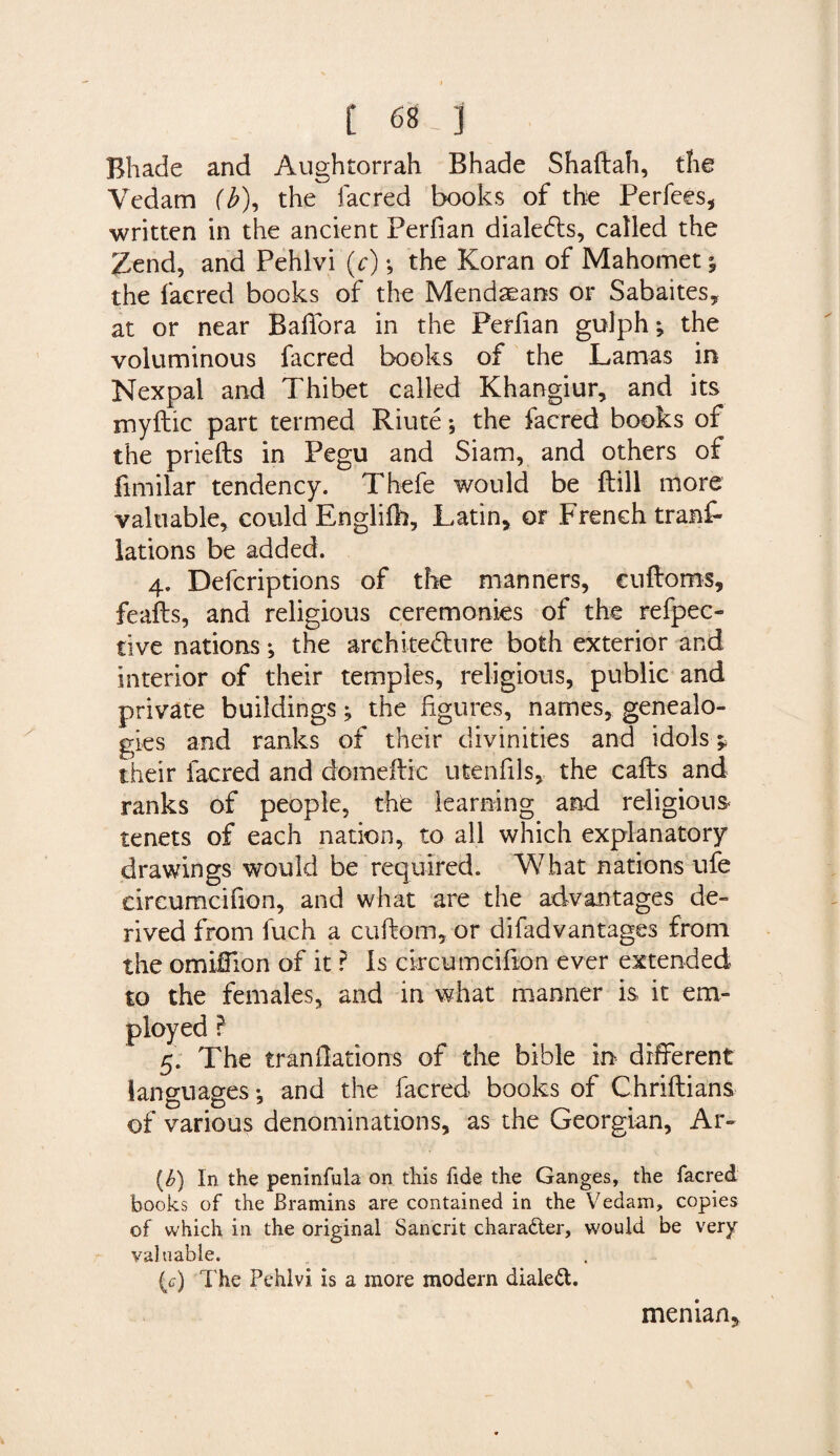 Bhade and Aughtorrah Bhade Shaftah, die Vedam (b\ the facred books of the Perfees, written in the ancient Perfian diale&amp;s, called the Zend, and Pehlvi (c); the Koran of Mahomet * the facred books of the Mendaeans or Sabaites, at or near Baffora in the Perfian gulph; the voluminous facred books of the Lamas in Nexpal and Thibet called Khangiur, and its myftic part termed Riute *, the facred books of the priefts in Pegu and Siam, and others of fimilar tendency. Thefe would be ftill more valuable, could Englifh, Latin, or French tranf- lations be added. 4. Defcriptions of the manners, cuftoms, feafts, and religious ceremonies of the refpec- tive nations •, the architecture both exterior and interior of their temples, religious, public and private buildings j the figures, names, genealo¬ gies and ranks of their divinities and idols * their facred and domeftic utenfils, the cafts and ranks of people, the learning and religious tenets of each nation, to all which explanatory drawings would be required. What nations ufe eireumcifion, and what are the advantages de¬ rived from fuch a cuftom, or difadvantages from the omifiion of it ? Is circumcifion ever extended to the females, and in what manner is it em¬ ployed ? 5. The translations of the bible in different languages ^ and the facred books of Chriftians of various denominations, as the Georgian, Ar- (£) In the peninfula on this fide the Ganges, the facred books of the Bramins are contained in the Vedam, copies of which in the original Sancrit character, would be very- valuable. (c-) The Pehlvi is a more modern dialed. median.