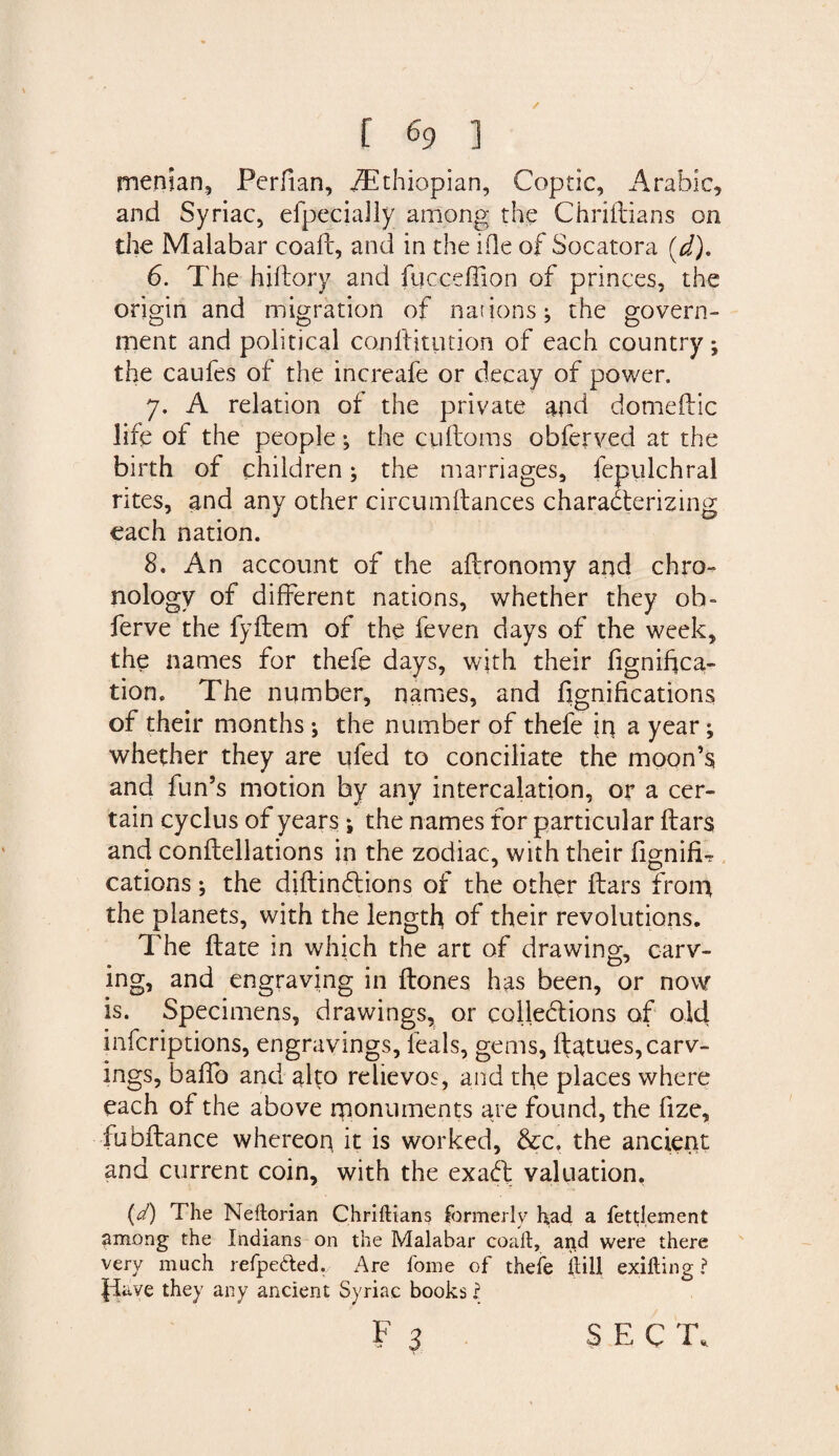/ r % ] rnenian, Perfian, /Ethiopian, Coptic, Arabic, and Syriac, efpecialiy among the Chriilians on the Malabar coall, and in the ifle of Socatora (d). 6. The hiflory and fucceffion of princes, the origin and migration of nations; the govern¬ ment and political con 11 it lit ion of each country; the caufes of the increafe or decay of power. 7. A relation of the private and domeftic life of the people; the cuftoms obferved at the birth of children; the marriages, fepulchral rites, and any other circumftances characterizing each nation. 8. An account of the aflronomy and chro¬ nology of different nations, whether they ob~ ferve the fyltem of the feven days of the week, the names for thefe days, with their fignihca- tion. The number, names, and fignifications of their months; the number of thefe in a year; whether they are nfed to conciliate the moon’s and fun’s motion by any intercalation, or a cer¬ tain cyclus of years; the names for particular liars and conflellations in the zodiac, with their fignifT cations; the diftinClions of the other liars from the planets, with the length of their revolutions. The Hate in which the art of drawing, carv¬ ing, and engraving in Hones has been, or now is. Specimens, drawings, or colleclions of old infcriptions, engravings, leals, gems, llatues, carv¬ ings, balfo and alto relievos, and the places where each of the above monuments are found, the fize, fubltance whereon it is worked, &amp;c, the ancient and current coin, with the exaft valuation, (d) The Neftorian Chriftians formerly had a fettlement among the Indians on the Malabar coaft, and were there very much refpe&amp;ed.. Are home of thefe iiill exilting ? Jiave they any ancient Syriac books ?