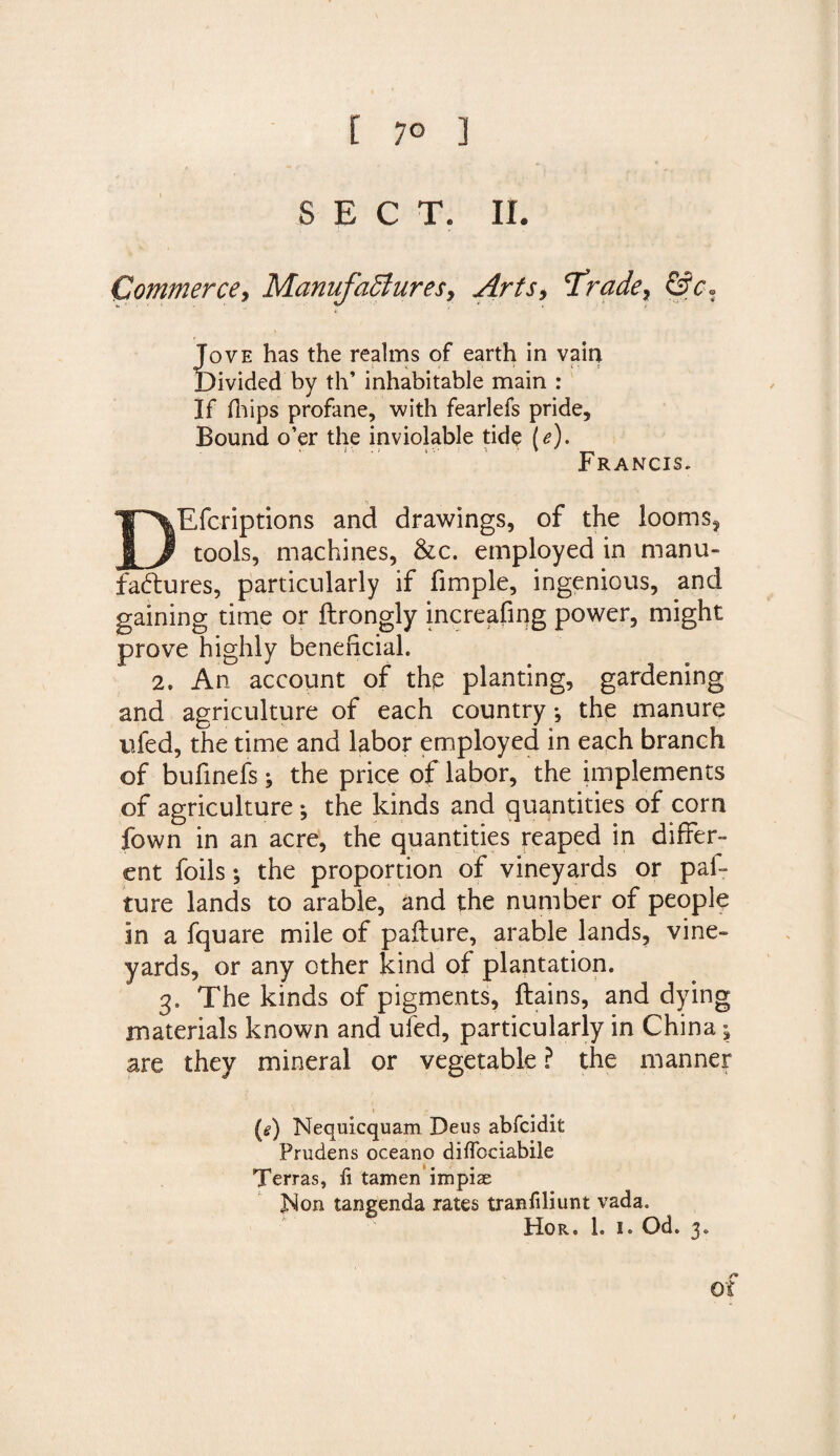 [ 7° ] SECT. II. Commerce, Manufactures, Arts, 'Trade, &amp;c. Jove has the realms of earth in vain Divided by th’ inhabitable main : If fhips profane, with fearlefs pride, Bound o’er the inviolable tide (e). Francis. DEfcriptions and drawings, of the looms$ tools, machines, &amp;c. employed in manu¬ factures, particularly if Ample, ingenious, and gaining time or ftrongly increafiqg power, might prove highly beneficial. 2. An account of the planting, gardening and agriculture of each country *, the manure ufed, the time and labor employed in each branch of bufinefs; the price of labor, the implements of agriculture j the kinds and quantities of corn fown in an acre, the quantities reaped in differ¬ ent foils; the proportion of vineyards or paf- ture lands to arable, and the number of people in a fquare mile of paflure, arable lands, vine¬ yards, or any other kind of plantation. 3. The kinds of pigments, ftains, and dying materials known and ufed, particularly in China; are they mineral or vegetable ? the manner (s) Nequicquam Deus abfcidit Prudens oceano diffociabile Terras, li tamen impiae Non tangenda rates tranfiliunt vada. Hor. 1. i. Od. 3. of