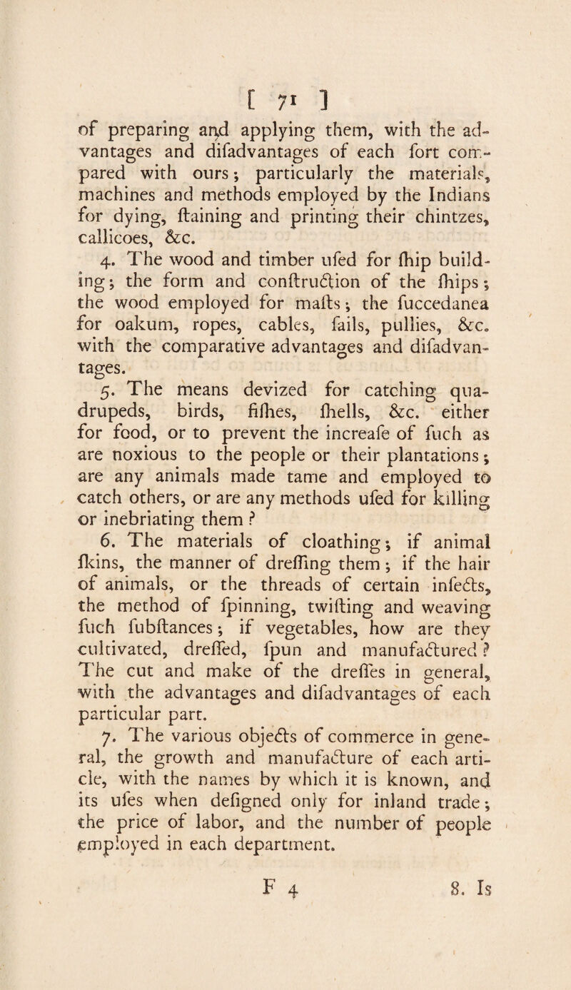 of preparing a ad applying them, with the ad¬ vantages and difadvantages of each fort com¬ pared with ours; particularly the materials, machines and methods employed by the Indians for dying, draining and printing their chintzes, callicoes, &c. 4. The wood and timber ufed for fhip build¬ ing ; the form and conftruftion of the flips the wood employed for mails •, the fuccedanea for oakum, ropes, cables, fails, pullies, &c. with the comparative advantages and difadvan¬ tages. 5. The means devized for catching qua¬ drupeds, birds, fillies, fhells, &c. either for food, or to prevent the increafe of fuch as are noxious to the people or their plantations; are any animals made tame and employed to catch others, or are any methods ufed for killing or inebriating them ? 6. The materials of cloathing; if animal fkins, the manner of dreffing them; if the hair of animals, or the threads of certain infeCts, the method of fpinning, twitting and weaving fuch fubllances; if vegetables, how are they cultivated, dreffed, fpun and manufactured ? The cut and make of the drefies in general, with the advantages and difadvantages of each particular part. 7. The various objects of commerce in gene¬ ral, the growth and manufacture of each arti¬ cle, with the names by which it is known, and its ufes when defigned only for inland trade; the price of labor, and the number of people employed in each department.
