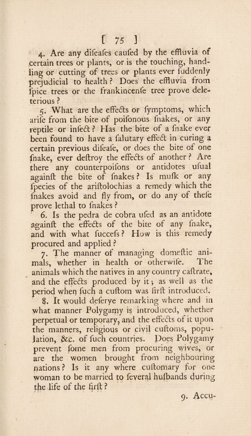 4. Are any difeafes caufed by the effluvia of certain trees or plants, or is the touching, hand¬ ling or cutting of trees or plants ever fuddenly prejudicial to health ? Does the effluvia from fpice trees or the frankincenfe tree prove dele¬ terious ? 5. What are the effedts or fymptoms, which arife from the bite of poifonous fhakes, or any reptile or infedt ? bias the bite of a fnake ever been found to have a falutary effedt in curing a certain previous difeale, or does the bite of one fnake, ever deftroy the effedts of another ? Are there any counterpoifons or antidotes ufual againft the bite of fnakes ? Is mu fit or any fpecies of the ariftolochias a remedy which the fnakes avoid and fly from, or do any of thele prove lethal to fnakes ? 6. Is the pedra de cobra ufed as an antidote againft the effedts of the bite of any inalte, and with what fuccefs ? How is this remedy procured and applied ? 7. The manner of managing domeftic ani¬ mals, whether in health or otherwife. The animals which the natives in any country caftrate, and the effedts produced by it *, as well as the period when fuch a cuftora was fir ft introduced. 8. It would deferye remarking where and in what manner Polygamy is introduced, whether perpetual or temporary, and the effedts of it upon the manners, religious or civil cuftoms, popu¬ lation, &c. of fuch countries. Does Polygamy prevent fome men from procuring wives, or are the women brought from neighbouring nations ? Is it any where cuftomary for one woman to be married to feveral hufbands during the life of the firft ? * yn . . i a i. ..j 9. Accu-