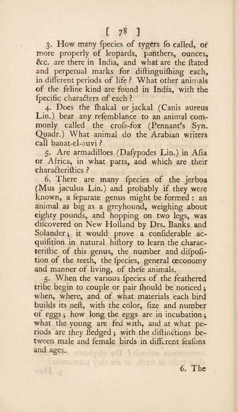3. How many fpecies of tygers fo called, of more properly of leopards, panthers, ounces, &c. are there in India, and what are the ftated and perpetual marks for diftinguifhing each, in different periods of life ? What other animals of the feline kind are found in India, with the fpecific characters of each ? 4. Does the fhakal or jackal (Canis aureus Lin.) bear any refemblance to an animal com¬ monly called the crofs-fox (Pennant’s Syn. Quadr.) What animal do the Arabian writers call banat-el-auvi ? 5. Are armadilloes (Dafypodes Lin.) in Afia or Africa, in what parts, and which are their charaCteriftics P 6. There are many fpecies of the jerboa (Mus jaculus Lin.) and probably if they were known, a feparate genus might be formed : an animal as big as a greyhound, weighing about eighty pounds, and hopping on two legs, was difcovered on New Holland by Drs, Banks and Solander; it would prove a confiderable ac- quifition in natural hiftory to learn the charac- teriftic of this genus, the number and difpofi- tion of the teeth, the fpecies, general oeconomy and manner of living, of thefe animals. 5. When the various fpecies of the feathered tribe begin to couple or pair fhould be noticed when, where, and of what materials each bird builds its neft, with the color, fize and number of eggs; how long the eggs are in incubation; what the young are fed with, and at what pe¬ riods are they hedged; with the diflinClions be¬ tween male and female birds in different feafons and ages.