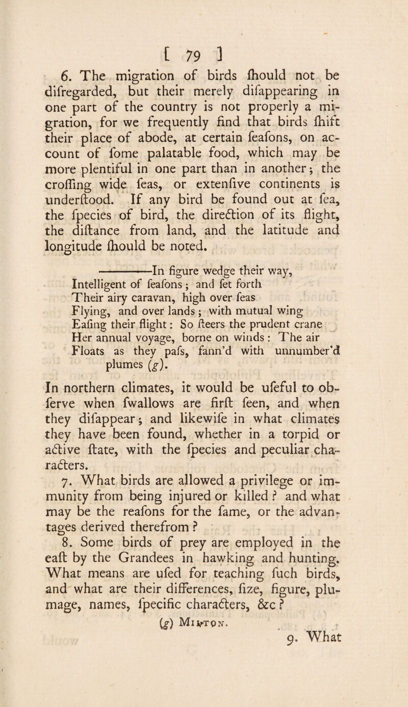 6. The migration of birds fhould not be difregarded, but their merely difappearing in one part of the country is not properly a mi¬ gration, for we frequently find that birds fhift their place of abode, at certain feafons, on ac¬ count of fome palatable food, which may be more plentiful in one part than in another •, the eroding wide feas, or extenfive continents is underftood. If any bird be found out at lea, the fpecies of bird, the direction of its flight, the diftance from land, and the latitude and longitude fhould be noted. -In figure wedge their way. Intelligent of feafons ; and fet forth Their airy caravan, high over feas Flying, and over lands ; with mutual wing Eafing their flight: So fleers the prudent crane Her annual voyage, borne on winds : The air Floats as they pafs, fann’d with unnumbered plumes (g). In northern climates, it would be ufeful to ob» ferve when fwallows are firft feen, and when they difappear; and likewife in what climates they have been found, whether in a torpid or adlive ftate, with the fpecies and peculiar cha- rasters. 7. What birds are allowed a privilege or im¬ munity from being injured or killed ? and what may be the reafons for the fame, or the advan¬ tages derived therefrom ? 8. Some birds of prey are employed in the eaft by the Grandees in hawking and hunting. What means are ufed for teaching fuch birds* and what are their differences, fize, figure, plu¬ mage, names, fpecific charadters, &c ? (g) Milton. 9. What