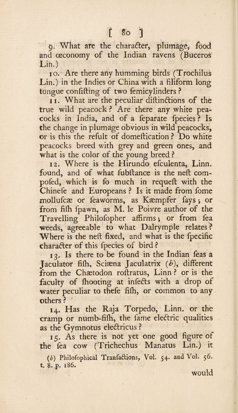 What are the charadter, plumage, food and ceconomy of the Indian ravens (Buceros Lin.) xo. Are there any humming birds (Trochilus Lin.) in the Indies or China with a filiform long tongue confifting of two femicylinders ? 11. What are the peculiar diftindlions of the true wild peacock P Are there any white pea¬ cocks in India, and of a feparate fpecies ? Is the change in plumage obvious in wild peacocks, or is this the refult of domeftication ? Do white peacocks breed with grey and green ones, and what is the color of the young breed ? 12. Where is the Hirundo efculenta, Linn, found, and of what fubftance is the neft com- pofed, which is fo much in requeft with the Chinefe and Europeans ? Is it made from fome mollufcae or feaworms, as Kasmpfer fays •, or from fifh fpawn, as M. le Poivre author of the Travelling Philofopher affirms; or from fea weeds, agreeable to what Dalrymple relates ? Where is the neft fixed, and what is the fpecific charadter of this fpecies of bird ? 13. Is there to be found in the Indian feas a Jaculator fifh, Sciaena Jaculatrix (&amp;), different from the Chaetodon roftratus, Linn P or is the faculty of (hooting at infedts with a drop of water peculiar to thefe fifh, or common to any others P 14. Has the Raja Torpedo, Linn, or the cramp or numb-fifh, the fame eledtric qualities as the Gymnotus eledtricus ? 15. As there is not yet one good figure of the fea cow (Trichechus Manatus Lin.) it (h) Philofophical Tranfattions, Vol. 54. and Vol. 56. t. 8. p. 186. would