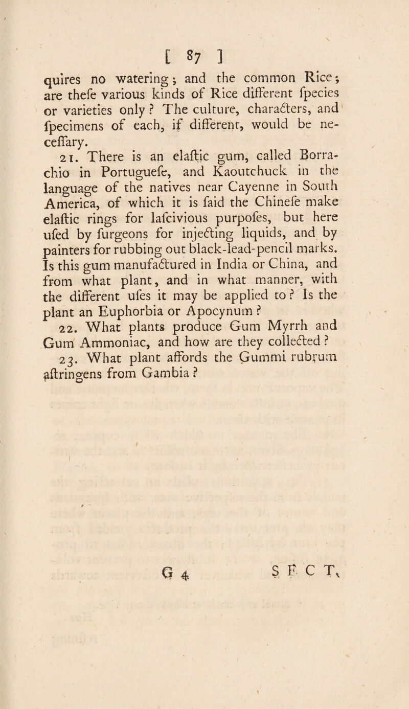 quires no watering ^ and the common Rice *, are thefe various kinds of Rice different fpecies or varieties only ? The culture, characters, and fpecimens of each, if different, would be ne- ceffary. 21. There is an elaftic gum, called Borra- chio in Portuguefe, and Kaoutchuck in the language of the natives near Cayenne in South America, of which it is faid the Chinefe make elaftic rings for lafcivious purpofes, but here ufed by furgeons for injecting liquids, and by painters for rubbing out black-lead-pencil marks. Is this gum manufactured in India or China, and from what plant, and in what manner, with the different ufes it may be applied to ? Is the plant an Euphorbia or Apocynum ? 22. What plants produce Gum Myrrh and Gum Ammoniac, and how are they collected ? 23. What plant affords the Guinmi rubyum ^ftringens from Gambia ?