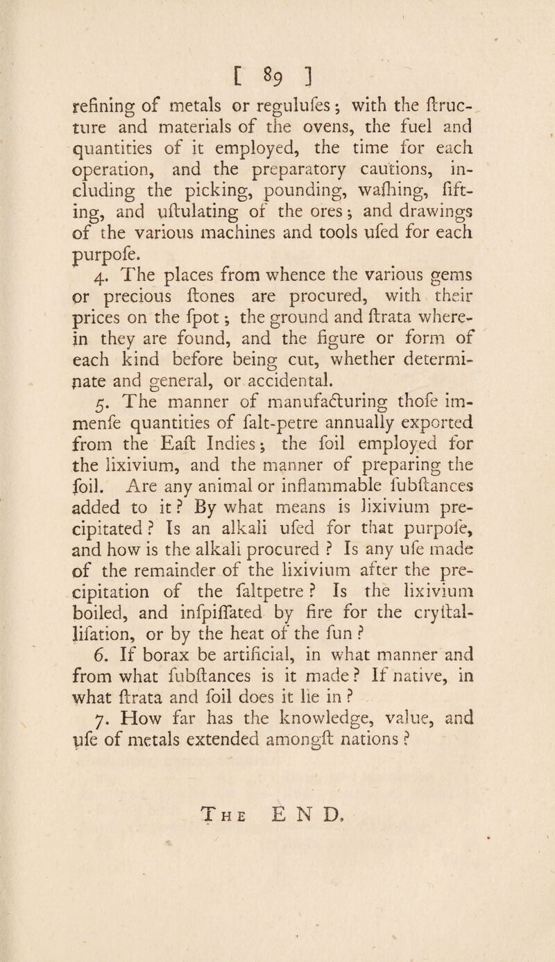 refining of metals or regulufes; with the Hruc- tore and materials of the ovens, the fuel and quantities of it employed, the time for each operation, and the preparatory cautions, in¬ cluding the picking, pounding, waffling, lift¬ ing, and uHulating of the ores; and drawings of the various machines and tools ufed for each places from whence the various gems or precious Hones are procured, with their prices on the fpot; the ground and Hrata where¬ in they are found, and the figure or form of each kind before being cut, whether determi¬ nate and general, or accidental. 5. The manner of manufacturing thofe im- menfe quantities of falt-petre annually exported from the Eaft Indies; the foil employed for the lixivium, and the manner of preparing the foil. Are any animal or inflammable fubftances added to it ? By what means is lixivium pre¬ cipitated ? Is an alkali ufed for that purpofe, and how is the alkali procured ? Is any ufe made of the remainder of the lixivium after the pre¬ cipitation of the faltpetre ? Is the lixivium boiled, and infpiflfated by fire for the cryital- Jifation, or by the heat of the fun ? 6. If borax be artificial, in what manner and from what fubfiances is it made ? If native, in what Hrata and foil does it lie in ? 7. How far has the knowledge, value, and pfe of metals extended amongH nations ? purpofe 4- T The END.