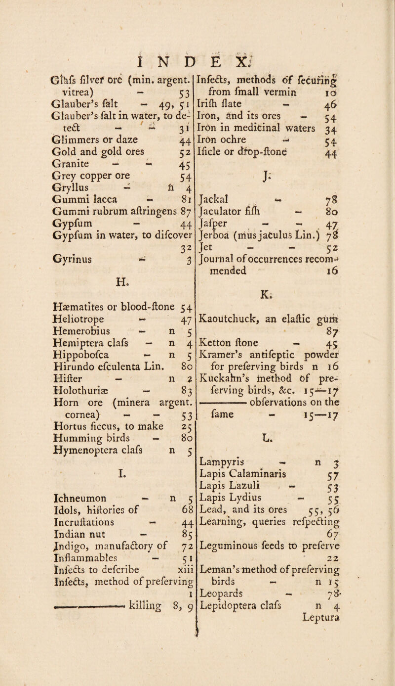 Glhfs fllvef ore (min. argent. vitrea) - 53 Glauber’s fait — 49, 51 Glauber’s fait in water, to de¬ tect — — 31 Glimmers or daze 44 Gold and gold ores 52 Granite — - 45 Grey copper ore 54 Gryllus — n 4 Gummi lacca - 81 Gummi rubrum aftringens 87 Gypfum — 44 Gypfum in water, to difcover 32 Gyrinus ** 3 H. Haematites or blood-ltone 54 Heliotrope 47 Hemerobius — n 5 Hemiptera clafs — n 4 Hippobofca — n 5 Hirundo efculenta Lin. 80 Hiller — n 2 Holothurise — 83 Horn ore (minera argent. cornea) — — 53 Hortus ficcus, to make 25 Humming birds — 80 Hymenoptera clafs n 5 I. Ichneumon - n 5 Idols, hillories of 68 Incrullations — 44 Indian nut — 85 Indigo, manufactory of 72 Inflammables — 51 InfeCts to defcribe xiii InfeCls, method of preferving I .1 » ——« killing 8, 9 Infedls, methods of fecuring from fmall vermin 16 Irifh Hate - 46 Iron, and its ores - 54 Iron in medicinal waters 34 Iron ochre - 54 Ificle or dfop-flone 44 J- Jackal - 78 Jaculator fllh - 80 Jafper - - , 47 Jerboa (musjaCulus Lin.) 75 Jet - - 5 z Journal of occurrences recom-^ mended 16 K; Kaoutchuck, an elallic gum 87 Ketton Hone — 45 Kramer’s antifeptic powder for preferving birds n 16 Kuckahn’s method of pre¬ ferving birds, &amp;c. 15^-17 —-obfervations on the fame - 15-—17 L. Lampyris — n 3 Lapis Calaminaris 57 Lapis Lazuli — £3 Lapis Lydius - 55 Lead, and its ores 55, 56 Learning, queries refpe&amp;ing 67 Leguminous feeds to preferve 22 Leman’s method of preferving birds — n 15 Leopards — 78* Lepidoptera clafs n 4 Leptura