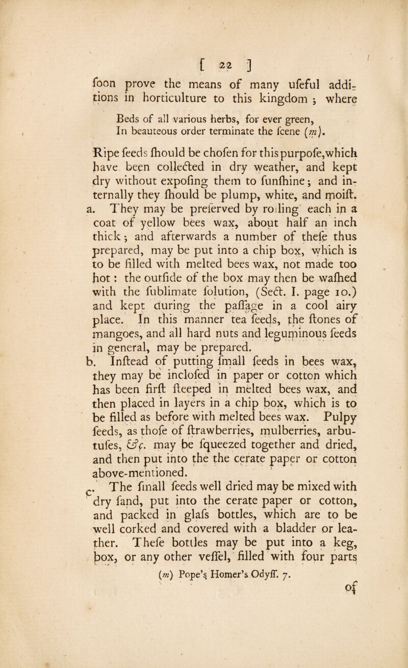 foon prove the means of many ufeful addi- dons in horticulture to this kingdom ; where Beds of all various herbs, for ever green, In beauteous order terminate the fcene (m). Ripe feeds fhould be chofen for this purpofe,which have been collected in dry weather, and kept dry without expofing them to funfhine; and in¬ ternally they fhould be plump, white, and rnoift. a. They may be preserved by roiling each in a coat of yellow bees wax, about half an inch thick *, and afterwards a number of thefp thus prepared, may be put into a chip box, which is to be filled with melted bees wax, not made too hot: the outfide of the box may then be walked with the fublimate folution, (Se&lt;5t. I. page io.) and kept during the pafiage in a cool airy place. In this manner tea feeds, the ftones of mangoes, and all hard nuts and leguminous feeds in general, may be prepared. b. Inflead of putting fmall feeds in bees wax, they may be inclofed in paper or cotton which has been firft fteeped in melted bees wax, and then placed in layers in a chip box, which is to be filled as before with melted bees wax. Pulpy feeds, as thofe of ftraw berries, mulberries, arbu- tufes, &amp;&gt;f. may be fqueezed together and dried, and then put into the the cerate paper or cotton above-mentioned. 1 The fmall feeds well dried may be mixed with dry fand, put into the cerate paper or cotton, and packed in glafs bottles, which are to be well corked and covered with a bladder or lea¬ ther. Thefe bottles may be put into a keg, f&gt;ox, or any other veflel, filled with four parts (m) Pope’s Homer’s OdyfT. 7. of