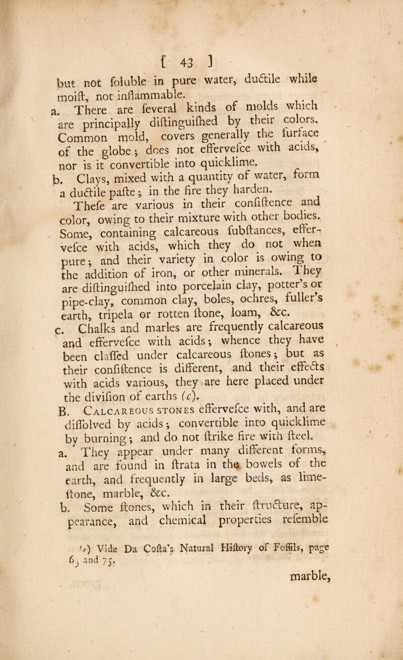 but not foluble in pure water, du&amp;ile while moift, not inflammable. a. There are feveral kinds of molds which are principally didinguidied by their colors. Common mold, covers generally the lurtace of the globe ; does not effervefce with acids, nor is it convertible into quicklime. b. Clays, mixed with a quantity of water, form a ductile pade ; in the fire they harden. Thefe are various in their confidence and color, owing to their mixture with other bodies. Some, containing calcareous fubdances, elder-, vefce with acids, which they do not when, pure ; and their variety in color is owing to the addition of iron, or other minerals. They are didinguidied into porcelain clay, potter s or pipe-clay, common clay, boles, ochres, fuller s earth, tripela or rotten done, loam, &amp;c. c. Chalks and marles are frequently calcareous and effervefce with acids; whence they have been claffed under calcareous ftones; but as their confidence is different, and their effects with acids various, they are here placed under the divifion of earths (c). B. Calcareous stones effervefce with, and are diffolved by acids; convertible into quicklime by burning; and do not ffrike fire with fteel. a. They appear under many different forms, and are found in ftrata in the bowels of the earth, and frequently in large beds, as lime- done, marble, &amp;c. b. Some dones, which in their drudure, ap¬ pearance, and chemical properties referable tf) Vide Da Coda’s Natural Hiltory of Foffils, page marble.