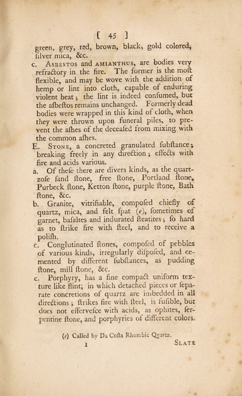 1 v green, grey, red, brown, black, gold colored3 iilver mica, &amp;c. c. Asbestos and amianthus, are bodies very refractory in the fire. The former is the moft flexible, and may be wove with the addition of hemp or lint into cloth, capable of enduring violent heat \ the lint is indeed confumed, but the afbeftos remains unchanged. Formerly dead bodies were wrapped in this kind or cloth, when; they were thrown upon funeral piles, to pre¬ vent the allies of the deceafed from mixing with the common allies. E. Stone, a concreted granulated fubftance; breaking freely in any direction \ effeCts with Are and acids various. a. Of thefe there are divers kinds, as the quart- zole fand Hone, free ftone, Portland ftone„ Purbeck ftone, Ketton ftone, purple ftone, Bath ftone, &amp;c. b. Granite, vitrifiable, compofed chiefly of quartz, mica, and felt fpat (e\ fometimes of garnet, bafaltes and indurated fteatites; fo hard as to ftrike fire with fteel, and to receive a polifli. c. Conglutinated ftones, compofed of pebbles of various kinds, irregularly difpofed, and ce¬ mented by different fubftances, as pudding ftone, mill ftone, &amp;c. c. Porphyry, has a fine compact uniform tex¬ ture like flint; in which detached pieces or Sepa¬ rate concretions of quartz are imbedded in all directions \ ftnkes fire with fteel, is iufible, but does not effervefce with acids, as ophites, fer- pentine ftone, and porphyries of different colors. (e) Called by Da Cofla Rhombic Quartz, l Slats