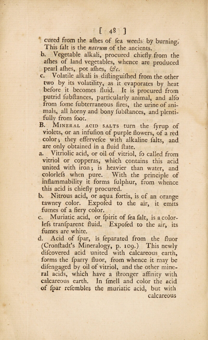 cured from the allies of fea weeds by burning*' This fait is the natrum of the ancients. b. Vegetable alkali, procured chiefly from the allies of land vegetables, whence are produced pearl afhes, pot allies, &amp;c. c. Volatile alkali is diftinguiffied from the other two by its volatility, as it evaporates by heat before it becomes fluid. It is procured from putrid fubltances, particularly animal, and alfo from fome fubterraneous fires, the urine of ani¬ mals, all horny and bony fubltances, and plenti¬ fully from foot. B. Mineral acid salts turn the fyrup of violets, or an infufion of purple flowers, of a red color; they effervefce with alkaline falts, and are only obtained in a fluid Hate. a. Vitriolic acid, or oil of vitriol, fo called from vitriol or copperas, which contains this acid united with iron; is heavier than water, and colorlefs when pure. With the principle of inflammability it forms fulphur, from whence this acid is chiefly procured. b. Nitrous acid, or aqua fortis, is of an orange tawney color. Expofed to the air, it emits fumes of a fiery color. c. Muriatic acid, or fpirit of fea fait, is a color¬ lefs tranfparent fluid. Expofed to the air, its fumes are white. d. Acid of fpar, is feparated from the fluor (Cronltadt’s Mineralogy, p. 109.) This newly difcovered acid united with calcareous earth, forms the fparry fluor, from whence it may be difengaged by oil of vitriol, and the other mine¬ ral acids, which have a Itronger affinity with calcareous earth. In fmell and color the acid of fpar refembles the muriatic acid, but with calcareous