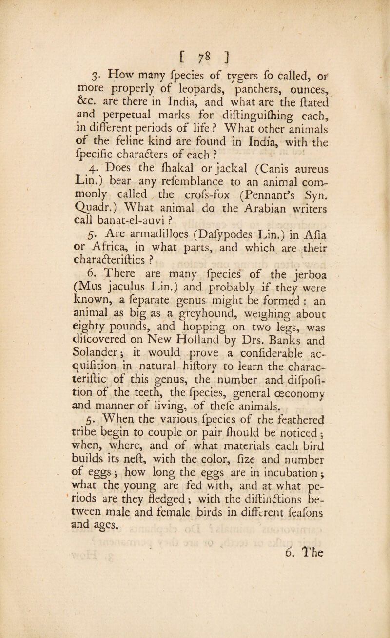 3- How many fpecies of tygers fo called, of more properly of leopards, panthers, ounces, &amp;c. are there in India, and what are the Hated and perpetual marks for diftinguilhing each, in different periods of life ? What other animals of the feline kind are found in India, with the Ipecific characters of each ? 4. Does the fhakal or jackal (Canis aureus Lin.) bear any refemblance to an animal com¬ monly called the crofs-fox (Pennant’s Syn. Quadr.) What animal do the Arabian writers call banat-el-auvi ? 5. Are armadilloes (Dafypodes Lin.) in Afia or Africa, in what parts, and which are their charaCteriftics ? 6. There are many fpecies of the jerboa (Mus jaculus Lin.) and probably if they were known, a feparate genus might be formed : an animal as big as a greyhound, weighing about eighty pounds, and hopping on two legs, was difcovered on New Holland by Drs. Banks and Solander; it would prove a confiderable ac- quifition in natural hiftory to learn the charac- teriftic of this genus, the number and difpofi- tion of the teeth, the fpecies, general osconomy and manner of living, of thefe animals. 5. When the various fpecies of the feathered tribe begin to couple or pair fhould be noticed; when, where, and of what materials each bird builds its neft, with the color, fize and number of eggs; how long the eggs are in incubation; what the young are fed with, and at what pe¬ riods are they fledged; with the diftinCtions be¬ tween male and female birds in different feafons and ages.