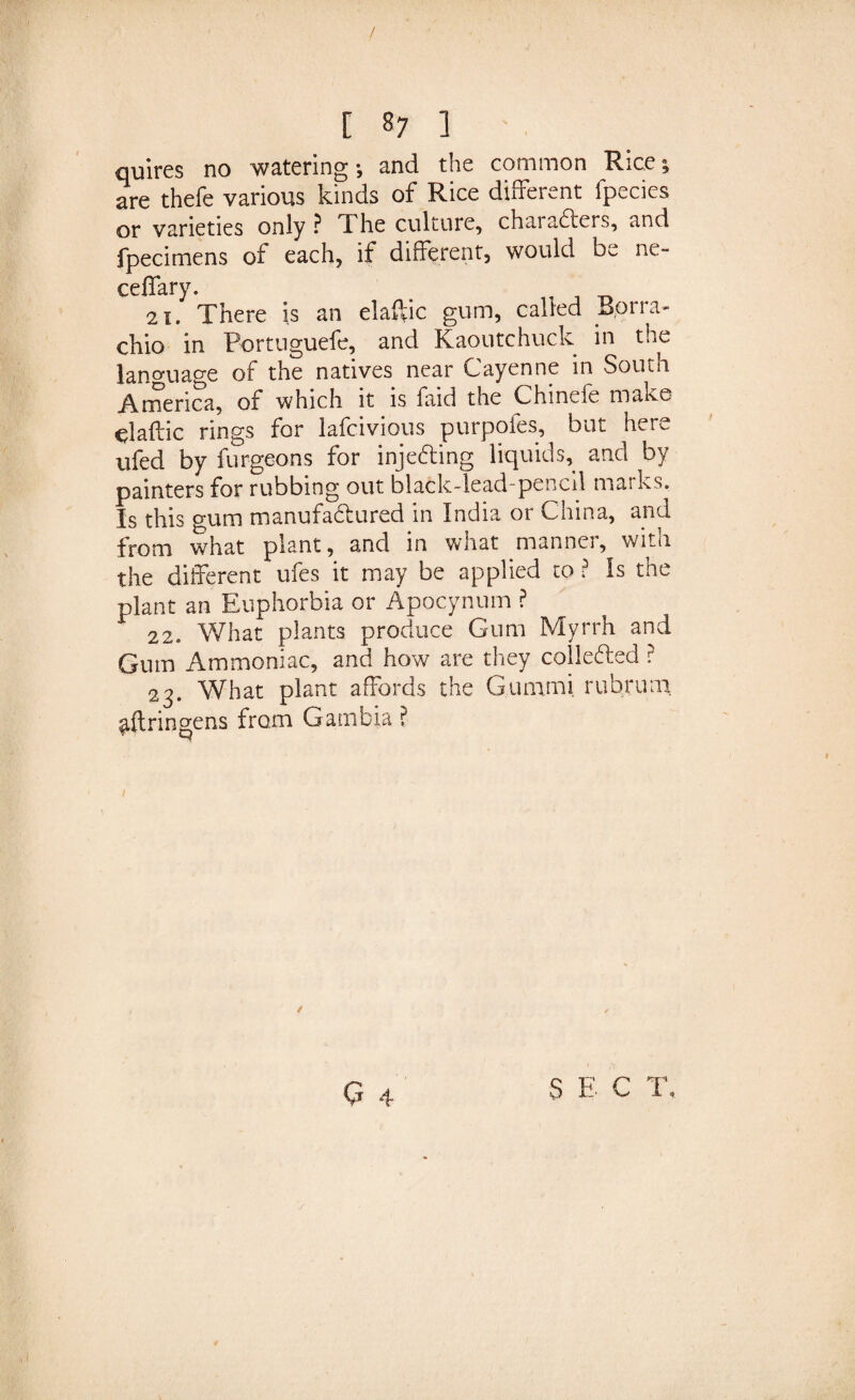 / C s7 ] quires no watering •, and the common Rice; are thefe various kinds of Rice different fpecies or varieties only ? The culture, chai afters, and fpecimens of each, if different, would M ne- ceffary. , _ 21. There is an elaftic gum, caned *&gt;,orra- chio in Fortuguefe, and Kaoutchuck in the language of the natives near Cayenne in South America, of which it is faid the Chinele make ^laftic rings for lafcivious purpofes, but here ufed by furgeons for injeCting liquids, and by painters for rubbing out black-lead-pencil marks. Is this gum manufactured in India or China, and from what plant, and in what manner, with the different ufes it may be applied to ? Is the plant an Euphorbia or Apocynum ? 22. What plants produce Gum Myrrh and Gum Ammoniac, and how are they collected ? 23. What plant affords the Gummi rubruai ^{tringens from Gambia ? / Q 4 S E C T,