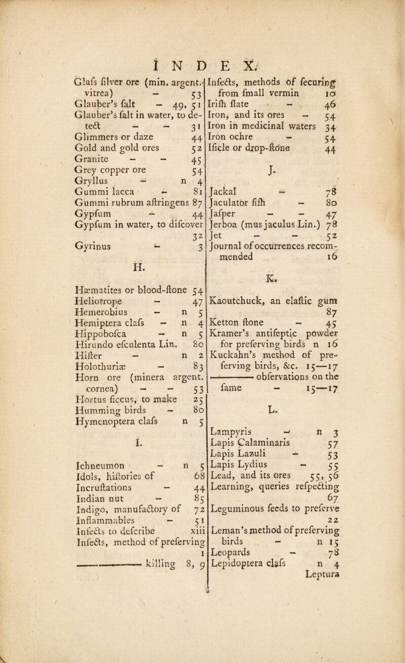 Glafs hirer ore (min. argent. vitrea) — 53 Glauber’s fait — 49, 51 Glauber’s fait in water, to de¬ tect - — Glimmers or daze Gold and gold ores Granite - - Grey copper ore Gryllus — n Gummi lacca - Gummi rubrum atringens 87 Gypfum — 44 Gypfum in water, to difcover 32 Gyrinus u 3 31 44 52 45 54 4 81 H. Haematites or blood-tone 54 Heliotrope — 47 Hemerobius — n 5 Hemiptera clafs — n 4 Hippobofca — n 5 Hirundo efculenta Lin. 80 Hiller — n 2 Holothuriae — 83 Horn ore (minera argent. cornea) — - 53 Hortus ficcus, to make 25 H umming birds — 80 Hymenoptera clafs n 5 I. Ichneumon - n 5 Idols, hitories of 68 Incrullations — 44 Indian nut — 85 Indigo, manufactory of 72 Inflammables - 51 Infects to defcribe xiii In lefts, method of preferring 1 ———„ . -- killing 8, 9 Infects, methods of fecuring from fmall vermin 10 Irifh Hate &gt; - 46 Iron* and its ores - 54 Iron in medicinal waters 34 Iron ochre - 54 Ificle or drop-tone 44 j. Jackal ^ 78 Jaculatbr iilh — 80 Jafper — - 47 Jerboa (mus jaculus Lin.) 78 Jet 52 Journal of occurrences recom¬ mended 16 K. Kaoutchuck, an elatic gum 87 Ketton tone - 45 Kramer’s antifeptic powder for preferring birds n 16 Kuckahn’s method of pre^ ferving birds, &amp;c. 15—17 .-■— obfervations on the fame - 15—17 L. Lampyris -• n 3 Lapis Calaminaris 57 Lapis Lazuli — 53 Lapis Lydius — 55 Lead, and its ores 55, 56 Learning, queries refpecting . 67 Leguminous feeds to preferve 22 Leman’s method of preferving birds — n 15 Leopards — 78 Lepidoptera clafs n 4 Leptura