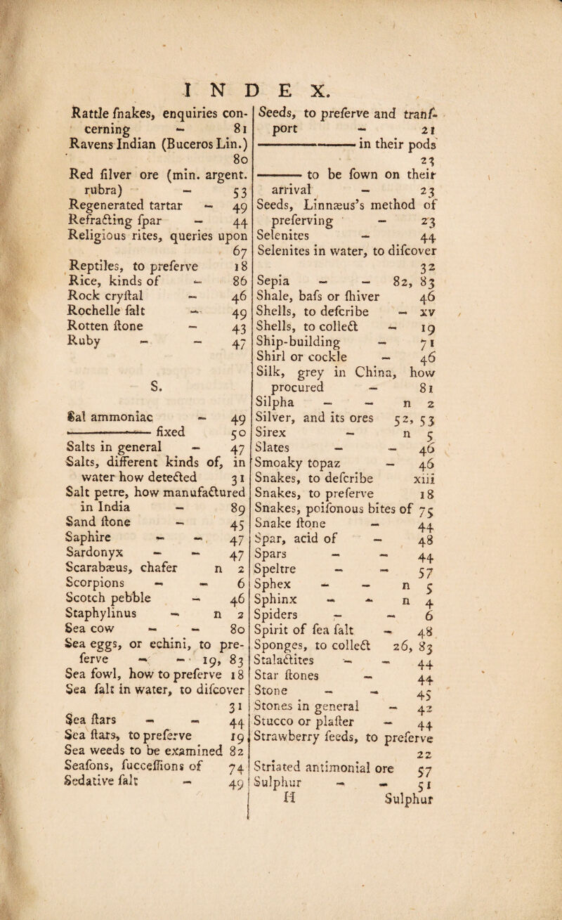 Rattle fnakes, enquiries con¬ cerning *- 81 Ravens Indian (BucerosLin.) 80 Red filver ore (min. argent. rubra) - 53 Regenerated tartar — 49 Refracting fpar — 44 Religious rites, queries upon 67 Reptiles, to preferve 18 Rice, kinds of &lt;■= 86 Rock cryltal — 46 Rochelle fait —- 49 Rotten Hone — 43 Ruby - - 47 S. Sal ammoniac fixed - 49 50 47 Salts in general — Salts, different kinds of, in water how detected 31 Salt petre, how manufactured in India — 89 Sand Hone — 45 Saphire ■&gt;- -&gt; 47 Sardonyx — - 47 Scarabteus, chafer n 2 Scorpions — — 6 Scotch pebble — 46 Staphylinus — n 2 Sea cow - - 80 Sea eggs, or echini, to pre¬ ferve - 19, 83 Sea fowl, how to preferve 18 Sea fait in water, to difcover Sea liars - - 44. Sea liars, to preferve 19 Sea weeds to be examined 82 Seafons, fucceffions of 74 Sedative fait - 49 Seeds, to preferve and trans¬ port - 21 -in their pods 21 n 52’ n —— to be fown on their arrival — 23 Seeds, Linnaeus’s method of preferving — 23 Selenites - 44 Selenites in water, to difcover Sepia - - 82, 83 Shale, bafs or fhiver 46 Shells, to deferibe — xv Shells, to colled - 19 Ship-building — 71 Shirl or cockle - 46 Silk, grey in China, how procured — Silpha — ~ Silver, and its ores Sirex — Slates — Smoaky topaz Snakes, to deferibe Snakes, to preferve Snakes, poifonous bites of 73 Snake Hone Spar, acid of Spars — Speltre - Sphex - Sphinx — - Spiders — Spirit of fea fait Sponges, to colled 26, Staladites - Star Hones — Stone — Stones in genera! Stucco or plafier — 44 Strawberry feeds, to preferve 22 Striated antimonial ore 57 Sulphur «. 31 H Sulphur n n 81 2 ■ 53 5 46 46 xiii 18 44 48 44 57 5 4 6 48 83 44 44 45 42