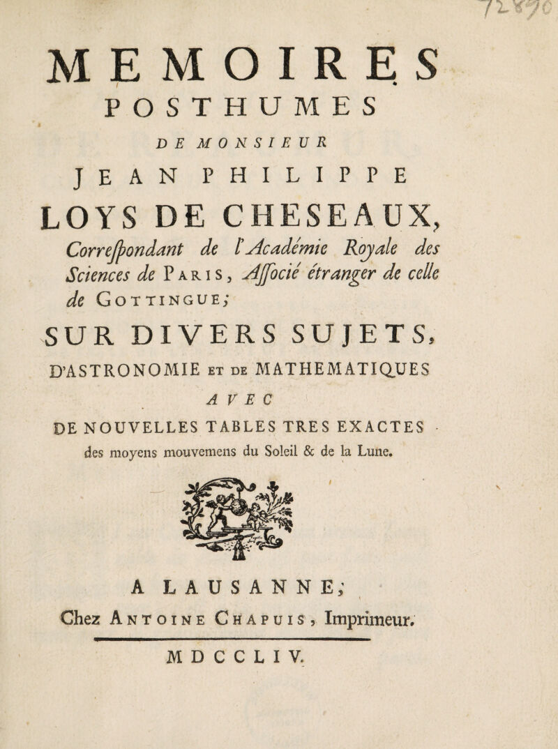 C MEMOIRES POSTHUMES DE MONSIEUR JEAN PHILIPPE LOYS DE C HE SEA,UX? CorreJbondant de ïAcadémie Royale des Sciences de Paris, Ajfocié étranger de celle de Gottingue; SUR DIVERS SUJETS, D’ASTRONOMIE et de MATHEMATIQUES AVEC DE NOUVELLES TABLES TRES EXACTES des moyens mouvemens du Soleil & de la Lune. A LAUSANNE; Chez Antoine Chapuis, Imprimeur.