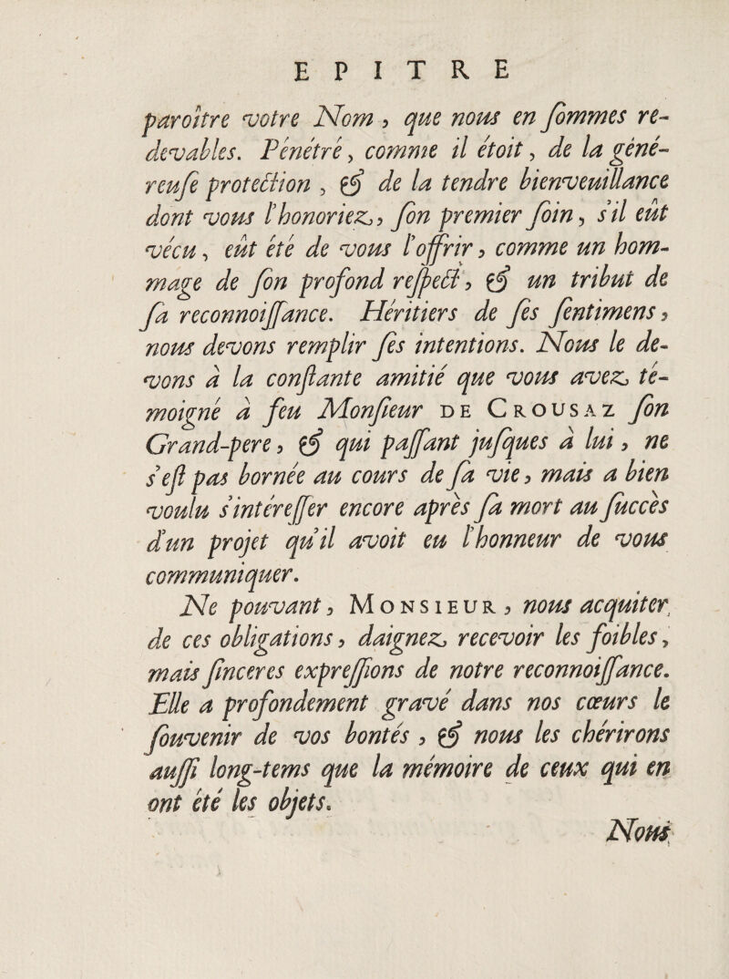 paraître votre Nom , que nous en fimmes re¬ devables. Pénétré, comme il étoit, de la géné¬ reuse proteélion , de la tendre bienveuiüance dont vous l’honoriez,, fin premier foin, s’il eut vécu, eut été de vous l’offrir, comme un hom¬ mage de fin profond rejpeéï, un tribut de fa reconnût fiance. Héritiers de fis fintimens, nous devons remplir fis intentions. Nous le de¬ vons a la confiante amitié que vous avez, té¬ moigné a feu Monfieur de Crousaz fin Grand-pere, çfi qui pafiant jufques À lui, ne s’efi pas bornée au cours de fia vie, mais a bien voulu s int ère (fier encore apres fia mort au fiuccès d’un projet quil avoit eu l’honneur de vous communiquer. Ne pouvant, Monsieur. > nous acquiter de ces obligations, daignez, recevoir les foibles, mais finceres exprefions de notre reconnoifidnce. Elle a profondément gravé dans nos cœurs le fiuvenir de vos bontés , îfi nous les chérirons aufji long-tems que la mémoire de ceux qui en ont été les objets. Nom