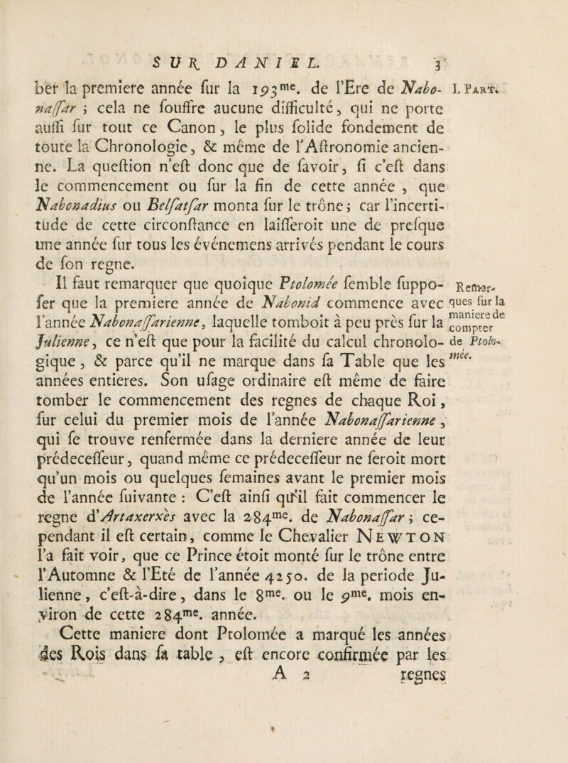 Sun DANIEL. r ber la première année fur la 1.93me. de l’Ere de 'Na ho- I.Part* naffar ; cela ne fouffre aucune difficulté, qui ne porte auffi fur tout ce Canon , le plus folide fondement de toute la Chronologie, & même de rAftronomie ancien¬ ne. La queftion n’eft donc que de favoir, fi c’eft dans le commencement ou fur la fin de cette année , que Nabonadius ou Bdfatfar monta fur le trône; car l’incerti¬ tude de cette circonftance en laififeroit une de prcfque une année fur tous les événemens arrivés pendant le cours de fon régné. Il faut remarquer que quoique Vtolomie femble fuppo- Ren>ar- fer que la première année de Nabonid commence avec sues.fur la l’année 'NabonafJ'arienne3 laquelle tomboit à peu près fur la ™mpter 6 Julienne, ce n’eft que pour la facilité du calcul chronolo- de Ftoh* gique, & parce qu’il ne marque dans fa Table que les mu' années entières. Son ufage ordinaire eft même de faire tomber le commencement des régnés de chaque Roi, fur celui du premier mois de l’année Nœbonajjarienne 3 qui fe trouve renfermée dans la derniere année de leur prédeceflfeur, quand même ce prédecefleur ne feroit mort qu’un mois ou quelques femaines avant le premier mois de l’année fuivante : C’eft ainfi qifiil fait commencer le régné d'Artaxerxes avec la a84me. de Nabonaffœr ; ce¬ pendant il eft certain, comme le Chevalier Newton l’a fait voir, que ce Prince étoit monté fur le trône entre l’Automne & l’Eté de l’année 4250. de la période Ju¬ lienne , c’eft-à-dire, dans le 8me- ou le pnie. mois en¬ viron de cette 284™'. année. Cette maniéré dont Ptolomée a marqué les années ie$ Rois dans fa table ? eft encore confirmée par les