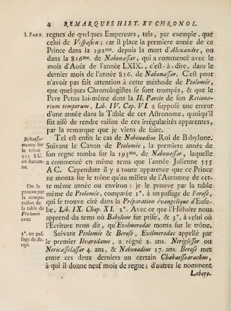 I. Part. Beltatfar monte fur le trône 5 S S AC. en Autom¬ ne. On îe prouve p2r la compa- raifon de la table de Ptolomee avec i®. un paf. fage deife- roje. 4 l^EM ARQUES HÎS T. ET CH J^O N O L. régnés de quelques Empereurs , tels, par exemple , que celui de Vtfafien \ car il place la première année de ce Prince dans la 2p2me. depuis la mort d’Alexandre 5 ou dans la 8i<5me. de Nabonafdr, qui a commencé avec le mois d’Août de l’année LXlX., c’eft-à-dire, dans le dernier mois de l’année 816. de Nabonafar. C’eft pour n’avoir pas fait attention à cette méthode de Ptolomée ^ que quelques Chronologiftes fe font trompés, & que le Pere Petau lui-même dans la IL Partie de fon Rationa- rium temporum, Lib. IV, Cap, VI. a fuppofé une erreur d’une année dans la Table de cet Aftronome, quoiqu’il fût aifé de rendre raifbn de ces irrégularités apparentes, par la remarque que je viens de faire. Tel eft enfin le cas de Xtabonadim Roi de Bibylone* Suivant le Canon de Ptolomee , la première année de fon regne tomba fur la 1573 me. de Nabonafar, laquelle a commencé en même tems que l’année Julienne 555 A C. Cependant il y a toute apparence que ce Prince ne monta fur le trône qu’au milieu de l’Automne de cet¬ te même année ou environ : je le prouve par la table même de Ptolomee, comparée i°. à unpaffage de FeroJes qui fe trouve cité dans la Préparation évangélique </Eufe- be, Lib. IX. Chap. XI. 20. Avec ce que l’Hiftoire nous apprend du tems où Babylone fut prife, & 30. à celui où l’Ecriture nous dit, qu’Evilmerodac monta fur le trône. Suivant Ptolomée & Berofe , Evilmerodac appellé par le premier Ilvarodame, a régné 2. ans. Neriglijfor ou Nerkafolafar 4. ans, & Nabonadius 17. ans. Berofe met entre ces deux derniers un certain Chabaeffoaracbus, à qui il donne neuf mois de regne > d’autres le nomment Labor&~