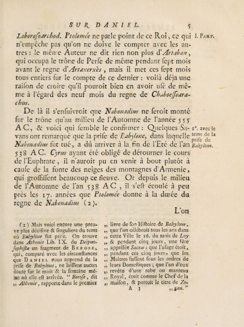 Laborofodrchod.. Ytolomée ne parle point de ce Roi, ce qui I. Part. n’empêche pas qu’on ne doive le compter avec les au¬ tres : le même Auteur ne dit rien non plus d' Artaban^ qui occupa le trône de Perfe de même pendant1 fept mois avant le régné d'Artaxerxes , mais il met ces fept mois tous entiers fur le compte de ce dernier : voilà déjà une railon de croire qu’il pouroit bien en avoir ulé de mê¬ me à l’égard des neuf mois du régné de Chuboejfoara chus. De là il s’enfuivroit que Tüabonadiu* ne feroit monté fur le trône qu’au milieu de l'Automne de l’année 555 AC, & voici qui fcmble le confirmer : Quelques Sa- 2°. avec le vans ont remarqué que la prife de Babylône, dans laquelle ÿ Nabonadius fut tué, a dû arriver à la fin de l’Eté de l’an Babylône. 538 AC. Cyrm ayant été obligé de détourner le cours de l'Euphrate , il n’auroit pu en venir à bout plutôt à caufe de la fonte des neiges des montagnes d’Arménie, qui groffiffent beaucoup ce fleuve. Or depuis le milieu de l’Automne de l'an 538 AC , il s’eft écoulé à peu près les 17. années que Btolomée donne à la durée du regne de Bdabotiadim ( 2 ). L'on ( 2 ) Mais voici encore une preu¬ ve pJus décifive & finguliere du tems où Babylône fut prife. On trouve dans Atbenèe Lib. IX. du Deipno- fophijla un fragment de Berose, qui, comparé avec les circonftances que Daniel nous apprend de la prife de Babylône , ne lai fient aucun doute fur le mois & la femaine mê¬ me où elle eft arrivée. u Berofe , dit ,, Athcnèe, rapporte dans le premier ,, livre de fon Hiftoire de Babylône, ,, que fon céîébroit tous les ans dans „ cette Ville le 16. du mois de Loy ,, & pendant cinq jours , une fête ,, appellée Saceas ; que fufage étoit, ,, pendant ces cinq jours 5 que les ,, Maîtres fufient fous les ordres de „ leurs Domeftiques ; que l’un d'eux ,, revêtu d’une robe ou manteau ,, Royal, étoit comme le Chef delà „ maifon, & portoit le titre de Zo-