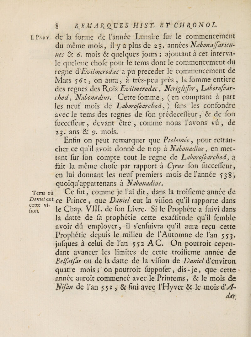 l. Part, de la forme de l’année Lunaire fur le commencement du même mois, il y a plus de 23. années Idahonafarien¬ nes & 6. mois & quelques jours ; ajoutant à cet interva- le quelque chofe pour le tems dont le commencement du régné cXEv'tlmerodac a pu précéder le commencement de Mars 56t, on aura, à très-peu près, la femme entière des régnés des P^ois EvilmeYcdac , Nerigliffor, haborofear- chody Elabonadius. Cette fomme , (en comptant à part les neuf mois de Eaborofoarchod, ) fans les confondre avec le tems des régnés de fon prédeceffeur, & de fon fucceffeur, devant être , comme nous favons vu, de 23. ans & 9. mois. Enfin on peut remarquer que Ptolomée, pour retran¬ cher ce qu’il avoit donné de trop à Nabonadim, en met¬ tant fur Ion compte tout le régné de Laborofoarchod, a fait la même chofe par rapport à Cyrus fon fucceffeur, en lui donnant les neuf premiers mois de l’année 538? quoiqu’appartenans à Uabonadius. Tems où Ce fut, comme je fai dit, dans la troifieme année de Danielqut ce prjnce, que Daniel eut la vifion qu’il rapporte dans ùon^ Vi* le Ghap. VIII. de fon Livre. Si le Prophète a fuivi dans la datte de fa prophétie cette exactitude qu’il femble avoir du employer, il s’enfuivra qu’il aura reçu cette Prophétie depuis le milieu de l’Automne de fan 553. jufques à celui de fan 352 AC. On pourroit cepen¬ dant avancer les limites de cette troifieme année de Belfatfar ou de la datte de la vifion de Daniel d’environ quatre mois ; on pourroit fuppofer, dis-je, que cette année auroit commencé avec le Printems, & le mois de ldi fan de Fan 552 , & fini avec THyver & le mois à'A- dar.