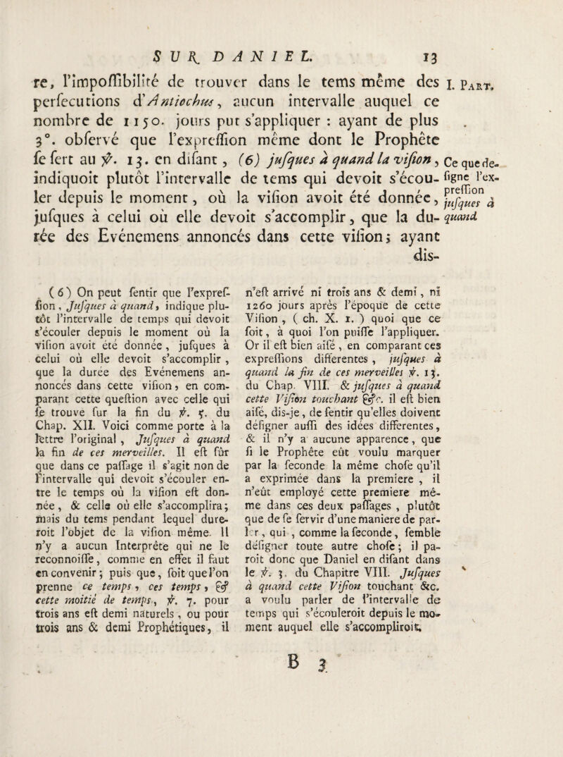 re, Fimpoflîbilité de trouver dans le tems même des j. pART, perfecutions d'Antiochw, aucun intervalle auquel ce nombre de 1150. jours put s’appliquer : ayant de plus 3°. obfervé que Fexprefïion même dont le Prophète fe fert au ÿ. 13. en difant, (6) jufques a quand la vifion, Ce quede- indiquoit plutôt Tintervalle de tems qui devoit s’écou- figne l’ex- 1er depuis le moment, ou la vilion avoit ete donnée, jufqueî 4 j.ufques à celui où elle devoit s'accomplir, que la du -quand rée des Evénemens annoncés dans cette vilion; ayant dis- ( 6 ) On peut fentir que Fexpref- fion , Jufques à quand, indique plu¬ tôt l’intervalle de temps qui devoit s’écouler depuis le moment où la vifion avoit été donnée , jufques à celui où elle devoit s’accomplir , que la durée des Evénemens an¬ noncés dans cette vifion ? en com¬ parant cette queftion avec celle qui fe trouve fur la fin du fi. ç. du Chap. XII. Voici comme porte à la lettre l’original , Jufques à quand la fin de ces merveilles. Il eft fur que dans ce paffage il s’agit non de l'intervalle qui devoit s’écouler en¬ tre le temps où la vifion eft don¬ née, & celle où elle s’accomplira; mais du tems pendant lequel dure- roit l’objet de la vifion même 11 n’y a aucun Interprète qui ne le reconnoiffe, comme en effet il faut en convenir; puis que, foit que l’on prenne ce temps, ces temps , & cette moitié de temps, fi. 7. pour trois ans eft demi naturels, ou pour trois ans & demi Prophétiques, il nyeft arrivé ni trois ans & demi, ni 1260 jours après l’époque de cette Vifion , (ch. X. 1. ) quoi que ce foit, à quoi Fon poiffe l’appliquer. Or il eft bien aile , en comparant ces expreffions differentes , jufques à quand la fin de ces merveilles fi. 13. du Chap. VIII. & jufques à quand cette Vifion touchant Çsfc. il eft bien aifé, dis-je, de fentir qu’elles doivent défigner aufîi des idées differentes, & il n’y a aucune apparence, que fi le Prophète eût voulu marquer par la fécondé la même chofe qu’il a exprimée dans la première , il n’eût employé cette première mê¬ me dans ces deux paffages , plutôt que defe fervir d’une maniéré de par¬ ler, qui , comme la fécondé, femble défigner toute autre chofe ; il pa- roit donc que Daniel en difant dans le fi. du Chapitre VIII. Jufqueî à quand cette Vifion touchant &c„ a voulu parler de Fintervaüe de temps qui s’écouleroit depuis le mo¬ ment auquel elle s’accompliroit. V