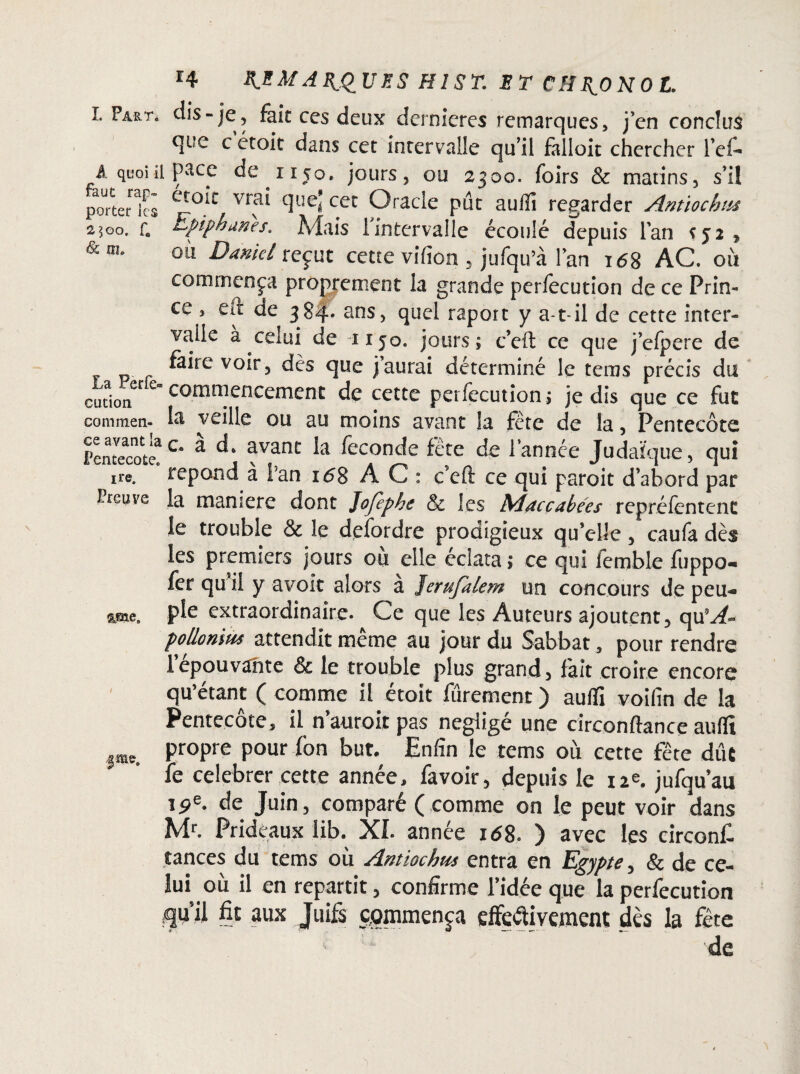 I. Par Té A quoi ii faut rap» porter les 2JOO. f# <& fîl. La Perfe- cution commen¬ ce avant la FentecotCc ire. Preuve r4 ARQUES H! ST. ET C H I^O N O L. dis-je, fait ces deux dernières remarques, j’en conclus qt?e c étoit dans cet intervalle qu’il falloir chercher l’el- pace de iijo. jours, ou 2300. foirs & matins, s’il ecoit vrai que’ cet Oracle pût aufîî regarder Antiochm Epiphanes. Mais 1 intervalle écoulé depuis l'an s52, ofà Daniel reçut cette vifton , jufqu’à l'an 168 AC. où commença proprement la grande perfecution de ce Prin¬ ce , eft de 384. ans, quel raport y a-t-il de cette inter¬ valle a celui de 1130. jours; c’eft ce que j’efpere de faire voir , dès que j’aurai déterminé le teras précis du commencement de cette perfecution ; je dis que ce fut la veille ou au moins avant la fête de la, Pentecôte c. a d* avant la féconde fête de l’année Judaïque, qui répond a i’an 168 A C : c’eft ce qui paroit d’abord par la maniéré dont Jofephe & les Maccabées repréfentent le trouble & le defordre prodigieux qu elle, caufa dès les premiers jours ou elle éclata ; ce qui fernble fuppo- fer qui! y avoir alors a Jerufalem un concours dépeu¬ ple extraordinaire. Ce que les Auteurs ajoutent, qu9-^- pollonim attendît même au jour du Sabbat, pour rendre 1 épouvanté & le trouble plus grand, fait croire encore qu’étant ( comme il étoit fûrement ) auffi voifîn de la Pentecôte, il n auroit pas négligé une circonftance aufîî propre pour fon but. Enfin le tems où cette fête duc fe célébrer cette année, favoir, depuis le 12e, jufqu’au 19e. de Juin, comparé ( comme on le peut voir dans Mr. Prideaux lib. XI. année 168. ) avec les circonfi tances du tems où Antiochm entra en Egypte, & de ce¬ lui où il en repartit, confirme l’idée que la perfecution fqu’il fit aux Juifs commença cfFeftiye.ment dès la fête de