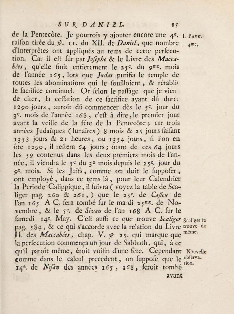 Sun. DANIEL. if de la Pentecôte. Je pourrois y ajouter encore une 4e. [. par*. raifon tirée du ÿ. 11. du XII. de Daniel, que nombre 4me, d’interprêtes ont appliqués au tems de cette perfecu- tion. Car il eft fur par Jofephe & le Livre des Macca- bées, qu’elle finit entièrement le 25e. du pme. mois de l’année 165, lors que Judas purifia le temple de toutes les abominations qui le fouilloient, & rétabli’ le facrifice continuel. Or félon le paffage que je vien de citer, la celfation de ce facrifice ayant dû dure; 1290 jours , auroit dû commencer dès le 5e. jour du 3e. mois de l’année 168 , c’eft à dire ,1e premier jour avant la veille de la fête de la Pentecôte ^ car trois années Judaïques (lunaires) 8 mois & 2s jours faifant 1353 jours & 21 heures, ou 1354 jours, fi l’on en ôte 1290, il refiera 64 jours ; ôtant de ces 64 jours les 59 contenus dans les deux premiers mois de l’an¬ née, il viendra le fe du 3e mois depuis le 25e. jour du 9e. mois. Si les Juifs, comme on doit le fuppofer, ont employé , dans ce tems là, pour leur Calendrier la Période Calippique, il fuivra ( voyez la table de Sca- liger pag. 260 & 261,) que le 25e. de Cafleu de l’an 165 AC. fera tombé fur le mardi 2 5me. de No¬ vembre, & le 5e. de Sivan de l’an 168 A C. fur le famedi 14e. May. C’efl: auffi ce que trouve Scaliger scalî^er te pag. 5845 & ce qui s’accorde avec la relation du Livre trouve de II. des Matcahées, chap. V. ÿ 25. qui marque que mune’ la perfecution commença un jour de Sabbath, qui, à ce qu’il paroît même, étoit voifin d’une fête. Cependant Nouvelle comme dans le calcul precedent, on fuppofe que le °.brervâ* 14e. de Ntfan des années i6j , 16$ 5 feroit tombé avant