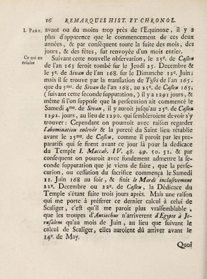 I. P a* t. avant ou du moins trop près de l’Equinoxe, il y a plus dapparence que le commencement de ces deux années , & par conféquent toute la fuite des mois, des jours, & des fêtes, fut renvoyée d’un mois entier. Ce qui en Suivant cette nouvelle obfervation, le 25e. de Cafta* ut de l’an i£j feroit tombé fur le Jeudi 25. Décembre & le 5e. de Sivan de fan 168. fur le Dimanche 12e. Juin; mais il fe trouve par la tranfiation de Tyfri de fan 165 » que du jme. de Sivan de l’an i<58 5 au 25e. de Cajleu 165, ( fuivant cette fécondéfupputation, ) il y a 1291 jours, & même fi l’on fuppofe que la perfecution ait commencé le Samedi 4me. de Sivan, il y auroit jufqu’au 25e. de Cajleu 1292. jours, au lieu de 1290. qui fembleroient devoir sy trouver : Cependant on pourroit avec raifon regarder £ abomination enlevée & la pureté du Saint lieu rétablie avant le 2 5me. de Cajleu, comme il paroît par les pré¬ paratifs qui fe firent avant ce jour là pour la dédicacé du Temple I. Maccab. IV. 48- 49. fo. 51. & par confequent on pouroit avec fondement admettre la fe* conde fupputation que je viens de faire , que la perfe¬ ction , ou celfation du facrifice commença le Samedi 11. Juin 168 au foir , & finit le Mardi inclufivement 22e. Décembre ou 22e. de Cajleu, la Dédicace du Temple s’étant faite trois jours après. Mais une raifon qui me porte à préférer ce dernier calcul à celui de Scaliger, c’eft qu’il me paroît plus vraifemblable , que les troupes d'Antiochus n’arriverent £ Egypte à Je- rufalem qu’au mois de Juin , au lieu que fuivant le calcul de Scaliger, elles auroient du arriver avant le 14e. de May. Quoi