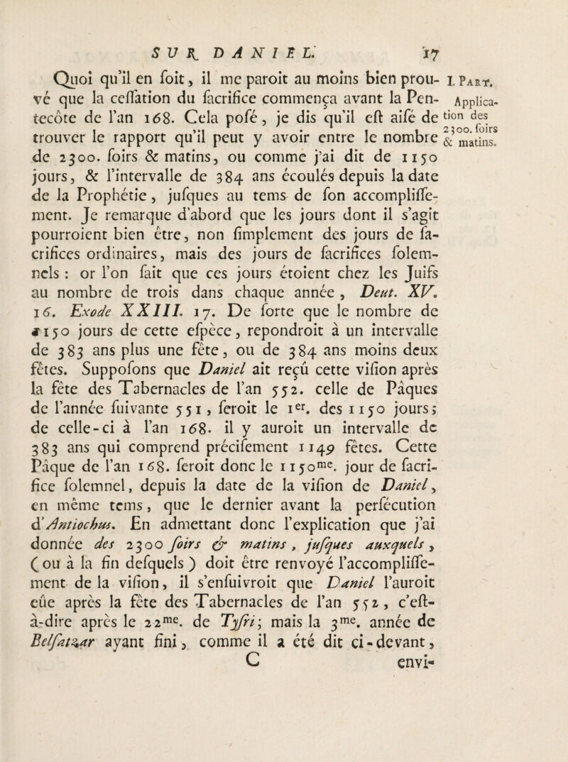 Quoi qu’il en foit, il me paroit au moins bien prou- 1 Part. vé que la ceflation du facrifice commença avant la Pen- Applica- tecôte de l’an 168. Cela pofé, je dis qu'il eft aifé de tion des rapport qu il peut y avoir entre le nombre & matinSe de 2300. foirs & matins, ou comme j’ai dit de 1150 jours, & l’intervalle de 384 2ns écoulés depuis la date de la Prophétie, jufques au tems de fon accompliffe- ment. Je remarque d’abord que les jours dont il s’agit pourroient bien être, non fimplemcnt des jours de fa- crifïces ordinaires, mais des jours de facrifices folem- ncls : or l’on fait que ces jours étoient chez les Juifs au nombre de trois dans chaque année , Dent. XV* 16. Exode XXIIL 17. De forte que le nombre de #150 jours de cette efpèce, repondroit à un intervalle de 383 ans plus une fête, ou de 384 ans moins deux fêtes, Suppofons que Daniel ait reçu cette vifion après la fête des Tabernacles de l’an 552. celle de Pâques de l’année fuivante 551, feroit le ier. des 1150 jours; de celle-ci à l’an 168. il y auroit un intervalle de 383 ans qui comprend précifement 1149 fêtes. Cette Pâque de l’an 168. feroit donc le njome. jour de facri« fice folemnel, depuis la date de la vifion de Daniel , en même tems, que le dernier avant la perfécution d' Antiochus* £n admettant donc l’explication que j’ai donnée des 2300 foirs & matins, jufques auxquels, ( ou à la fin defquels ) doit être renvoyé l’accomplifiTe- ment de la vifion, il s’enfuivroit que Daniel l’auroit eue après la fête des Tabernacles de l’an 552, cefl> à-dire après le 2 2me. de Tyfri; mais la 3me. année de Belfat^ar ayant fini , comme il a été dit ci-devant, C envi-