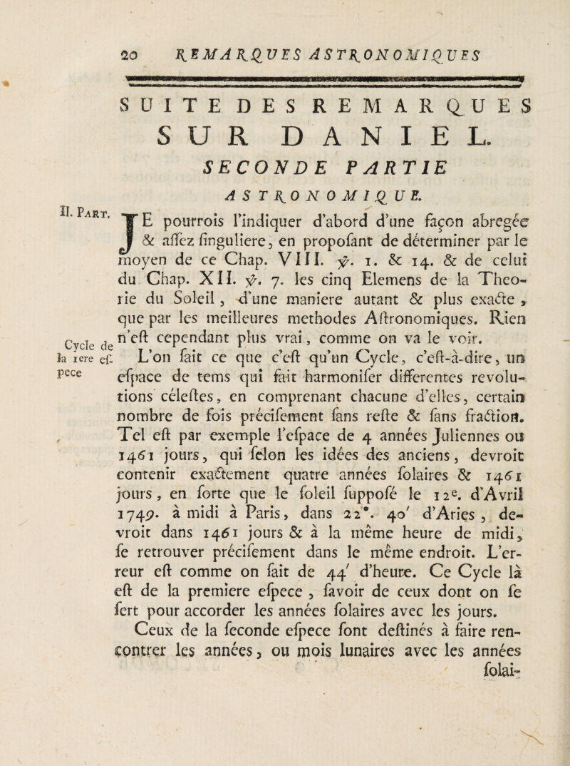 ^WBlWMMgaMUSWl'l Wi'M—tll II»M.IijWujiiIwA. Jl.r*S»ag^a^^ li«f»■ ','i ».^^^l&-^K3OTIi»iiwwi>nr mm»*rmniytS$ *rn——t ■in r mmimm+rnim m.ammm i.» w mmm\t i mur •„, — m 11— mrnw» m arrr m nr ■■■■ .... ■ t mmmTmnrnwmn mu ■ ■■ifrrnn ■ i irwT SUITE DES REMARQUES SUR DANIEL. SECONDE PARTIE 21. Part. Cycle de la iere et pece ASTRONOMIQUE. JE poutrois l’indiquer d’abord d’une façon abrégée 8c aflfez finguliere, en propofant de déterminer parle moyen de ce Chap. VIII. ÿ. i. & 14. & de celui du Chap. XIL 7. les cinq Elemens de la Théo¬ rie du Soleil 3 d'une maniéré autant & plus exaétc » que par les meilleures méthodes Agronomiques. Rien n’cft cependant plus vrai, comme on va le voir. L’on fait ce que c’cft qu’un Cycle, c’eft-à-dire5 un efpace de te ms qui fait harmonifer differentes révolu¬ tions céleftes, en comprenant chacune d’elles, certain nombre de fois précifement fans refte & fans fradiom Tel eft par exemple fcfpace de 4 années Juliennes ou 1461 jours, qui félon les idées des anciens, devroit contenir exactement quatre années folaires & 146'! jours, en forte que le foleil fuppofé le 12e. d’Avril 174p. à midi à Paris, dans 22°. 40' d’Aries , de¬ vroit dans 1461 jours & à la même heure de midi, fe retrouver précifement dans le même endroit. L’er¬ reur eft comme on fait de 44 d’heure. Ce Cycle là eft de la première efpece , favoir de ceux dont on fe fert pour accorder les années folaires avec les jours. Ceux de la fécondé efpece font deftinés à faire ren¬ contrer les années, ou mois lunaires avec les années folau