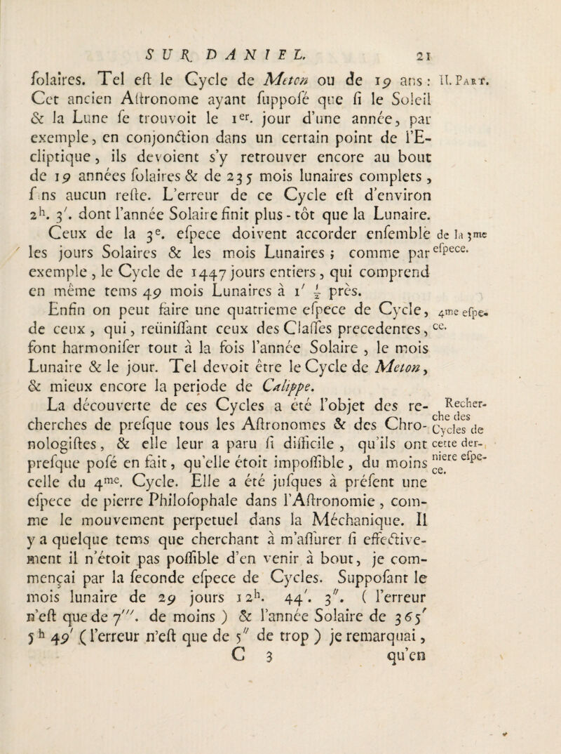 folaires. Tel efl: le Cycle de Metcn ou de i<? ans: H. Part. Cet ancien Altronome ayant fuppolé que fi le Soleil & la Lune fe trou voit le ier. jour d’une année, par exemple, en conjondion dans un certain point de l’E¬ cliptique 5 ils dévoient s’y retrouver encore au bout de jp années folaires & de 235 mois lunaires complets , f ns aucun refte. L’erreur de ce Cycle eft d’environ 2h. 3/. dont l’année Solaire finit plus-tôt que la Lunaire. Ceux de la 3e. efpece doivent accorder enfemblè de la $me les jours Solaires & les mois Lunaires; comme parefpece' exemple , le Cycle de 1447 jours entiers, qui comprend en même tems 4p mois Lunaires à i/ ~ près. Enfin on peut faire une quatrième efpece de Cycle, 4meefp©. de ceux, qui, reüniflant ceux desClafles precedentes,ce* font harmonifer tout à la fois l’année Solaire , le mois Lunaire & le jour. Tel devoit être le Cycle de Meton> & mieux encore la période de Cahppe. La découverte de ces Cycles a été l’objet des re- ^Recher- cherches de prefque tous les Aftronomes & des Chro- Cydès de nologiftes, & elle leur a paru fi difficile , qu’ils ont cette der- prefque pofé en fait, qu’elle étoit impoffible , du moins ™ere erpe~ celle du 4m€. Cycle. Elle a été jufques à préfent une efpece de pierre Philofophale dans l’Afironomie , com¬ me le mouvement perpétuel dans la Méchanique. Il y a quelque tems que cherchant à m’aflurer fi effective¬ ment il n’étoit pas poffible d’en venir à bout, je com¬ mençai par la fécondé efpece de Cycles. Suppofant le mois lunaire de 2p jours 12h. 44' ( l’erreur n’eft que de pde moins ) & l’année Solaire de 365 5h 4p' ( l’erreur n’eft que de 5/; de trop ) je remarquai, C 3 qu’ce