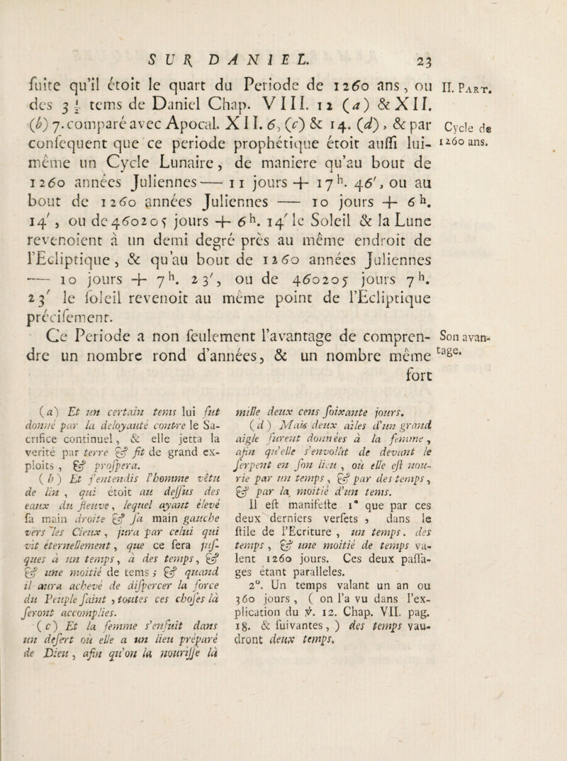 fuite qu’il étoît le quart du Période de 1260 ans, ou des 3 l tems de Daniel Chap. VIII. 12 (<0 &XII. (b) 7. comparé avec Apocal X11. (y) &: 14. Çd), & par conicquent que ce période prophétique étoit auffî lui- même un Cycle Lunaire, de maniéré qu’au bout de 1260 années Juliennes— 11 jours + 17K 46', ou au bout de 1260 années Juliennes — 10 jours + 6 K 14' 5 ou de 4602o 5 jours -h 6h. 14' le Soleil & la Lune revenoient à lin demi degré près au même endroit de l’Ediptique 5 & qu’au bourde 1260 années Juliennes — 10 jours + yh. 23', ou de 460205 jours 7h. 23' le loleil revenoit au même point de l’Ecliptique précifemenr. Ce Période a non feulement l’avantage de compren¬ dre un nombre rond d’années ? & un nombre même fort (a) Et un certain tems lui fut donne par la déloyauté contre le Sa¬ crifice continuel, & elle jetta la vérité par terre éf? fit de grand ex¬ ploits , & profpera. ( b ) Et f entendis Fhomme vêtu de lin , qui étoit au défi us des eaux du fleuve, lequel ayant élevé fa main droite efi Jd main gauche vers 'les deux , jura par celui qui vit éternellement, que ce fera pif- ques à un temps, à des temps, une moitié de tems s Ê? quand il aura achevé de difpcrcer la force du Peuple faint ■> toutes ces chofes là feront accomplies. ( c ) Et la femme s'enfuit dans un defert où elle a un lieu préparé de Dieu, afin qu’on la murifie là mille deux cens foixante jours. ( d ) fvîak deux ailes d’un grand aigle furent àonn ées à la femme , afin qu’elle s’envolât de devant le Jerpent en fin lieu , ou elle eft nou- rie par un temps , par des temps, & par la moitié d’un tems. Il eft manifelte ia que par ces deux derniers verfets 5 dans le ftile de l’Ecriture , un temps. des temps , ffi une moitié de temps va¬ lent 1260 jours. Ces deux pafla- ges étant parallèles. 20. Un temps valant un an ou 360 jours , ( on l’a vu dans l’ex¬ plication du f. 12. Chap. VIL pag. ig. & fuivantes, ) des temps vau¬ dront deux temps. IL Part. Cycle de 1260 ans. Son avan¬ tage.