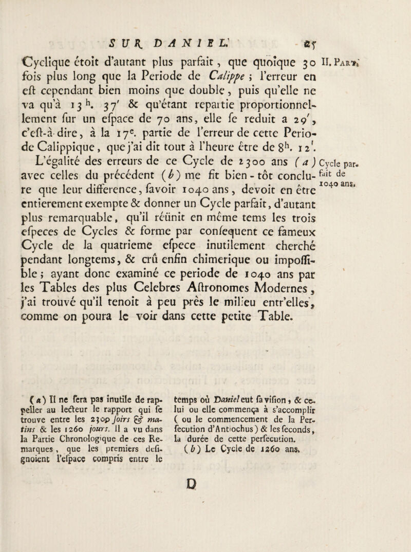 Cyclique étoit d’autant plus parfait, que quoique 30 II. Par** fois plus long que la Période de Calippe \ l’erreur en eft cependant bien moins que double, puis qu’elle ne va qu’à 13K 37' & qu’étant repartie proportionnel¬ lement fur un efpace de 70 ans, elle fe réduit a 29', c’eft-à dire, à la 17e. partie de Terreur de cette Pério¬ de Calippique, que j’ai dit tout à l’heure être de 8h. 12. L’égalité des erreurs de ce Cycle de *300 ans ( a J Cycle par. avec celles du précédent (é) me fit bien-tôt conclu-fait de re que leur différence, favoir 1040 ans, devoit en être 1040âns’ entièrement exempte & donner un Cycle parfait, d’autant plus remarquable, qu’il réiinit en même tems les trois efpeces de Cycles & forme par confequent ce fameux Cycle de la quatrième efpece inutilement cherché pendant longtems, & crû enfin chimérique ou impoffi- ble ; ayant donc examiné ce période de 1040 ans par les Tables des plus Célébrés Aftronomes Modernes 5 j’ai trouvé qu’il tenoit à peu près le milieu entr’elles* comme on poura le voir dans cette petite Table. ( a) lî ne fera pas inutile de rap- peller au lecteur le rapport qui fe trouve entre les 2$op Joirs Jÿ ma¬ tins & les 1260 jours. 11 a vu dans la Partie Chronologique de ces Re¬ marques , que les premiers defi- gnoient fefpace compris entre le temps où 'Daniel eut fa vifion * & ce» lui ou elle commença à s’accomplir ( ou le commencement de la Per- fecution d’Antiochus) & les féconds, la durée de cette perfecution. (ù) Le Cycle de îzôo ans. D