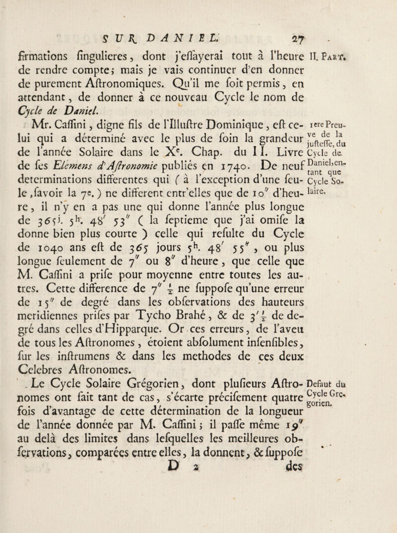 formations fingulieres3 dont j’effayerai tout à l’heure II. Part, de rendre compte; mais je vais continuer d’en donner de purement Agronomiques. Qu’il me foit permis 3 en attendant 3 de donner à ce nouveau Cycle le nom de Cycle de Daniel. Mr. Cafïîni3 digne fils de rilluftre Dominique 3 eft ce- ierePreu- lui qui a déterminé avec le plus de foin la grandeur 3vuefte^e ^ de l’année Solaire dans le Xe. Chap. du 11. Livre Cycle de. de fes Elemens d?AJlronomie publiés en 1740. De neufDaniel,en- déterminations differentes qui ( a l exception d une leu- Cycle So¬ le ,favoir la 7e. ) ne different cntr’elles que de io;/ d'heu- laire* re ? il n’y en a pas une qui donne l’année plus longue de 36^. 5h. 4S/ 53 ( la feptieme que j’ai omife la donne bien plus courte ) celle qui refulte du Cycle de 1040 ans eft de 36y jours 5h. 48' 55* , ou plus longue feulement de 77 ou 87 d’heure 3 que celle que M. Cafïîni a prife pour moyenne entre toutes les au- , très. Cette différence de 7 ~ ne fuppofe qu’une erreur de 15 de degré dans les obfervations des hauteurs méridiennes prifes par Tycho Brahé3 & de 3'^ de de¬ gré dans celles d’Hipparque. Or ces erreurs 3 de faveu de tous les Aftronomes 3 étoient abfolument infenfibles., fur les inftrumens & dans les méthodes de ces deux Célébrés Aftronomes. Le Cycle Solaire Grégorien 3 dont plufieurs Aftro- Defaut du nomes ont fait tant de cas 3 s’écarte précifement quatre gorfçenGre fois d’avantage de cette détermination de la longueur de l’année donnée par M. Cafïîni ; il paffe même ip7 au delà des limites dans lefquelles les meilleures ob¬ fervations > comparées entre elles 3 la donnent, & fuppofe D 2 des