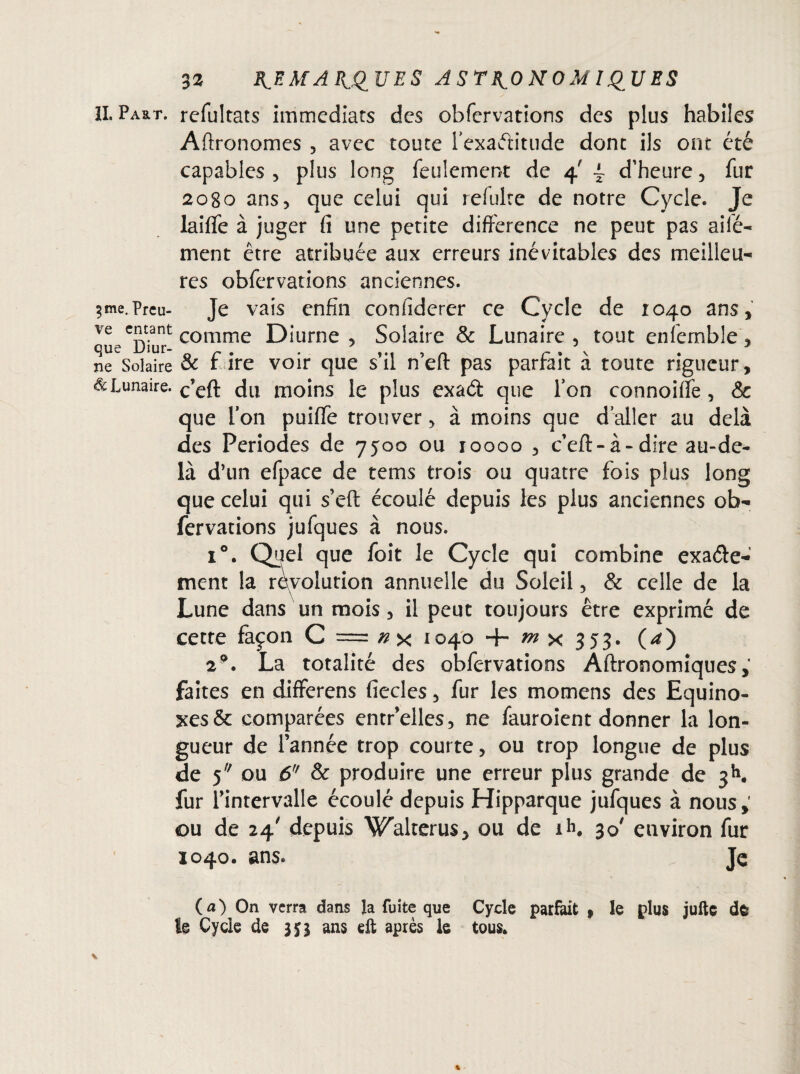 IL Part, refultats immédiats des obfervations des plus habiles Aftronomes , avec toute l'exactitude dont ils ont été capables , plus long feulement de 4' { d’heure , fur 2080 ans, que celui qui refulre de notre Cycle. Je laiffe à juger fi une petite différence ne peut pas ailé- ment être atribuée aux erreurs inévitables des meilleu¬ res obfervations anciennes. sme.Prcu- Je vais enfin confiderer ce Cycle de 1040 ans, ve entant comme Diurne , Solaire & Lunaire , tout enfemble, que Diur- c . . ... , „ c . \ ne Solaire & r ire voir que s il neit pas partait a toute rigueur. Lunaire. c’efl; du moins le plus exaét que Ton connoifle, & que Ton puiffe trouver, à moins que daller au delà des Périodes de 7500 ou 10000 , c’eft-à-dire au-de¬ là d’un efpace de tems trois ou quatre fois plus long que celui qui s’eft écoulé depuis les plus anciennes ob¬ fervations jufques à nous. i°. Q^el que foit le Cycle qui combine exacte¬ ment la révolution annuelle du Soleil, & celle de la Lune dans un mois, il peut toujours être exprimé de cette façon C = x 1040 + m x 353. (*) 29. La totalité des obfervations Aftronomiques faites en differens fiecles, fur les momens des Equino¬ xes & comparées entr’elles, ne fauroient donner la lon¬ gueur de l’année trop courte, ou trop longue de plus de 5 ou 6 & produire une erreur plus grande de 3h. fur l’intervalle écoulé depuis Hipparque jufques à nous,' ou de 24' depuis Walterus, ou de ih. 30' environ fur 1040. ans. Je (a) On verra dans la fuite que Cycle parfait » le plus jufte de le Cycle de 355 ans eft après le tous.